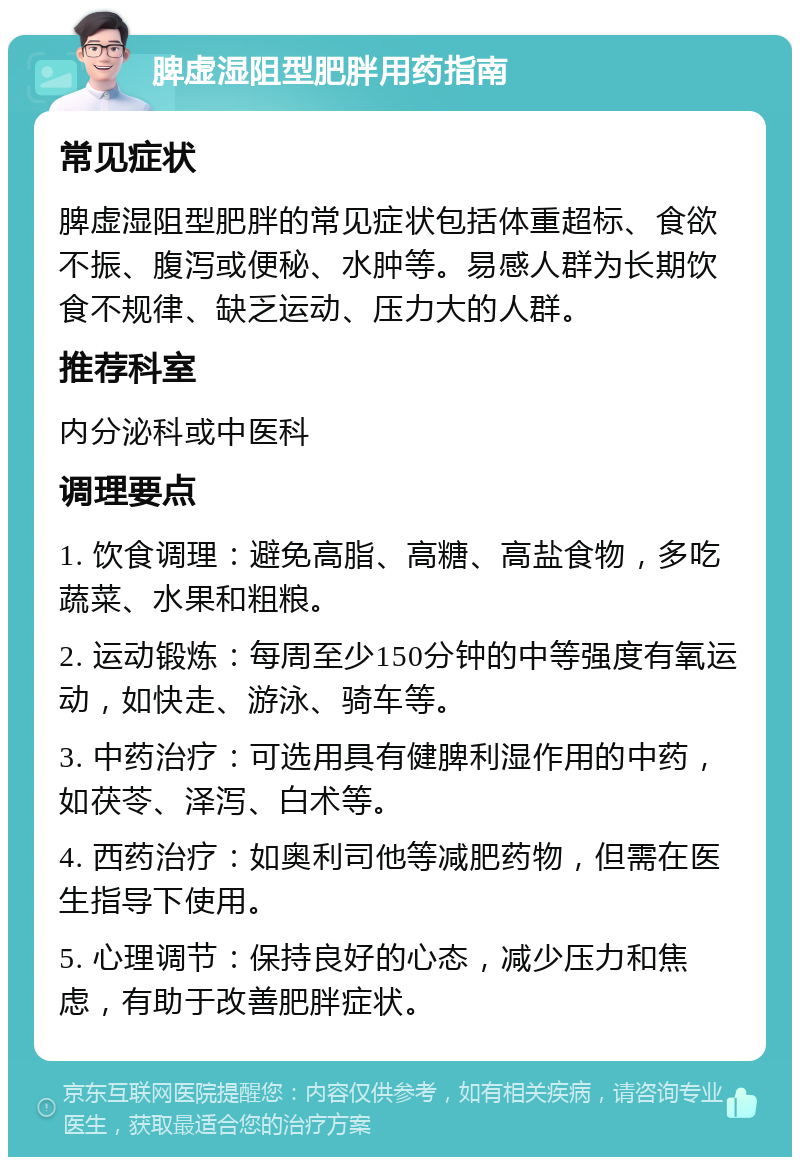 脾虚湿阻型肥胖用药指南 常见症状 脾虚湿阻型肥胖的常见症状包括体重超标、食欲不振、腹泻或便秘、水肿等。易感人群为长期饮食不规律、缺乏运动、压力大的人群。 推荐科室 内分泌科或中医科 调理要点 1. 饮食调理：避免高脂、高糖、高盐食物，多吃蔬菜、水果和粗粮。 2. 运动锻炼：每周至少150分钟的中等强度有氧运动，如快走、游泳、骑车等。 3. 中药治疗：可选用具有健脾利湿作用的中药，如茯苓、泽泻、白术等。 4. 西药治疗：如奥利司他等减肥药物，但需在医生指导下使用。 5. 心理调节：保持良好的心态，减少压力和焦虑，有助于改善肥胖症状。