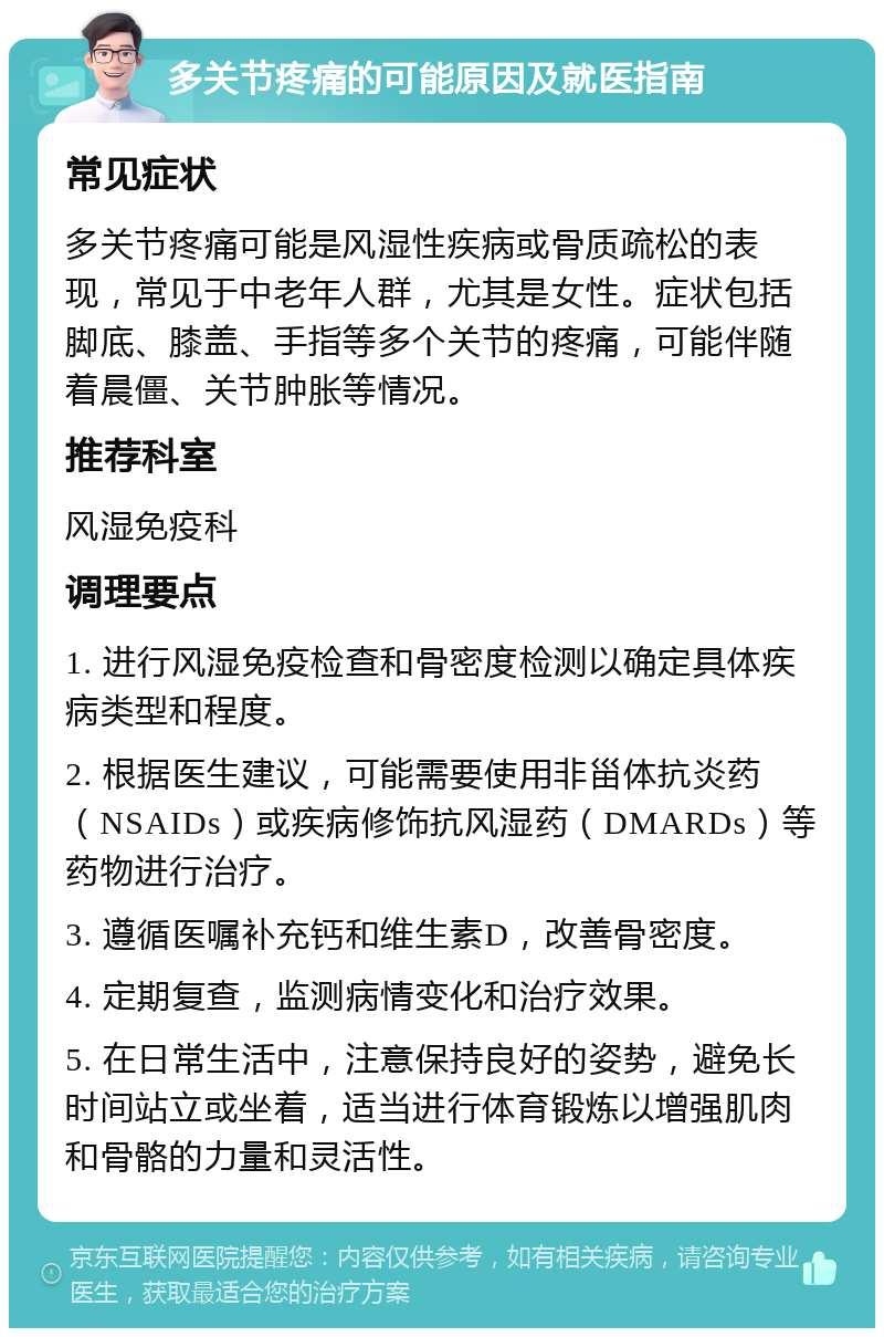 多关节疼痛的可能原因及就医指南 常见症状 多关节疼痛可能是风湿性疾病或骨质疏松的表现，常见于中老年人群，尤其是女性。症状包括脚底、膝盖、手指等多个关节的疼痛，可能伴随着晨僵、关节肿胀等情况。 推荐科室 风湿免疫科 调理要点 1. 进行风湿免疫检查和骨密度检测以确定具体疾病类型和程度。 2. 根据医生建议，可能需要使用非甾体抗炎药（NSAIDs）或疾病修饰抗风湿药（DMARDs）等药物进行治疗。 3. 遵循医嘱补充钙和维生素D，改善骨密度。 4. 定期复查，监测病情变化和治疗效果。 5. 在日常生活中，注意保持良好的姿势，避免长时间站立或坐着，适当进行体育锻炼以增强肌肉和骨骼的力量和灵活性。