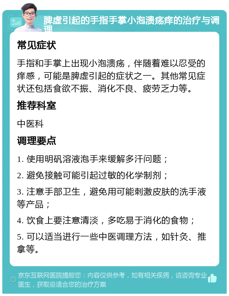 脾虚引起的手指手掌小泡溃疡痒的治疗与调理 常见症状 手指和手掌上出现小泡溃疡，伴随着难以忍受的痒感，可能是脾虚引起的症状之一。其他常见症状还包括食欲不振、消化不良、疲劳乏力等。 推荐科室 中医科 调理要点 1. 使用明矾溶液泡手来缓解多汗问题； 2. 避免接触可能引起过敏的化学制剂； 3. 注意手部卫生，避免用可能刺激皮肤的洗手液等产品； 4. 饮食上要注意清淡，多吃易于消化的食物； 5. 可以适当进行一些中医调理方法，如针灸、推拿等。