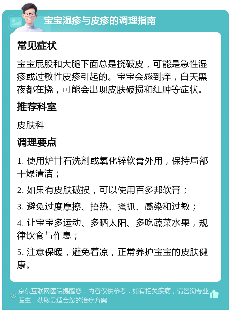 宝宝湿疹与皮疹的调理指南 常见症状 宝宝屁股和大腿下面总是挠破皮，可能是急性湿疹或过敏性皮疹引起的。宝宝会感到痒，白天黑夜都在挠，可能会出现皮肤破损和红肿等症状。 推荐科室 皮肤科 调理要点 1. 使用炉甘石洗剂或氧化锌软膏外用，保持局部干燥清洁； 2. 如果有皮肤破损，可以使用百多邦软膏； 3. 避免过度摩擦、捂热、搔抓、感染和过敏； 4. 让宝宝多运动、多晒太阳、多吃蔬菜水果，规律饮食与作息； 5. 注意保暖，避免着凉，正常养护宝宝的皮肤健康。