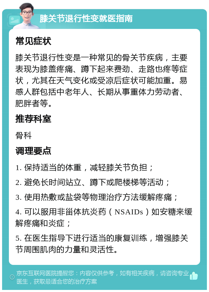膝关节退行性变就医指南 常见症状 膝关节退行性变是一种常见的骨关节疾病，主要表现为膝盖疼痛、蹲下起来费劲、走路也疼等症状，尤其在天气变化或受凉后症状可能加重。易感人群包括中老年人、长期从事重体力劳动者、肥胖者等。 推荐科室 骨科 调理要点 1. 保持适当的体重，减轻膝关节负担； 2. 避免长时间站立、蹲下或爬楼梯等活动； 3. 使用热敷或盐袋等物理治疗方法缓解疼痛； 4. 可以服用非甾体抗炎药（NSAIDs）如安糖来缓解疼痛和炎症； 5. 在医生指导下进行适当的康复训练，增强膝关节周围肌肉的力量和灵活性。