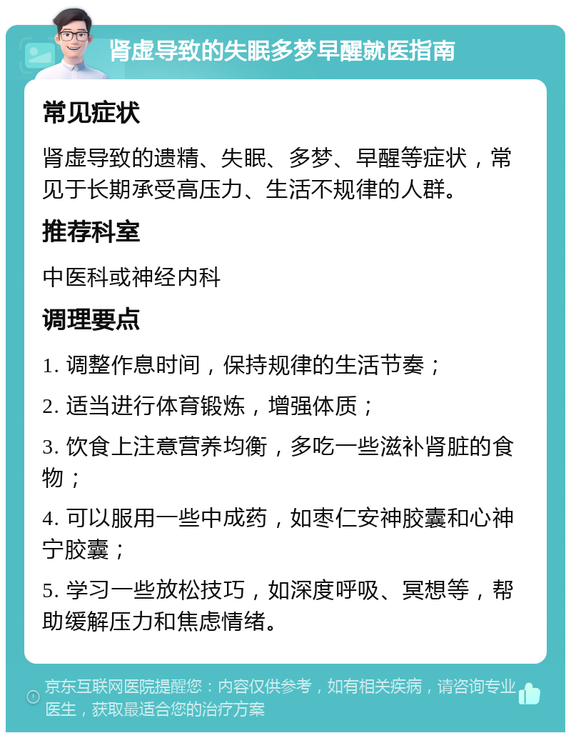 肾虚导致的失眠多梦早醒就医指南 常见症状 肾虚导致的遗精、失眠、多梦、早醒等症状，常见于长期承受高压力、生活不规律的人群。 推荐科室 中医科或神经内科 调理要点 1. 调整作息时间，保持规律的生活节奏； 2. 适当进行体育锻炼，增强体质； 3. 饮食上注意营养均衡，多吃一些滋补肾脏的食物； 4. 可以服用一些中成药，如枣仁安神胶囊和心神宁胶囊； 5. 学习一些放松技巧，如深度呼吸、冥想等，帮助缓解压力和焦虑情绪。