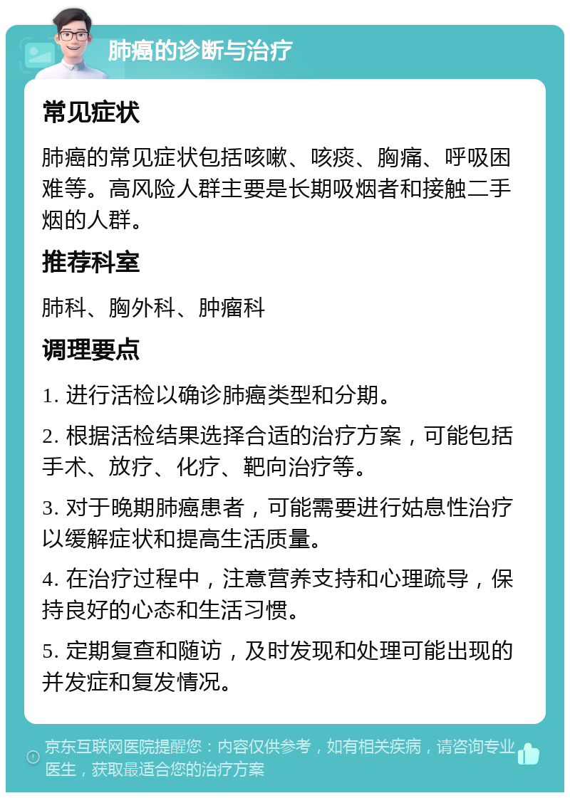 肺癌的诊断与治疗 常见症状 肺癌的常见症状包括咳嗽、咳痰、胸痛、呼吸困难等。高风险人群主要是长期吸烟者和接触二手烟的人群。 推荐科室 肺科、胸外科、肿瘤科 调理要点 1. 进行活检以确诊肺癌类型和分期。 2. 根据活检结果选择合适的治疗方案，可能包括手术、放疗、化疗、靶向治疗等。 3. 对于晚期肺癌患者，可能需要进行姑息性治疗以缓解症状和提高生活质量。 4. 在治疗过程中，注意营养支持和心理疏导，保持良好的心态和生活习惯。 5. 定期复查和随访，及时发现和处理可能出现的并发症和复发情况。