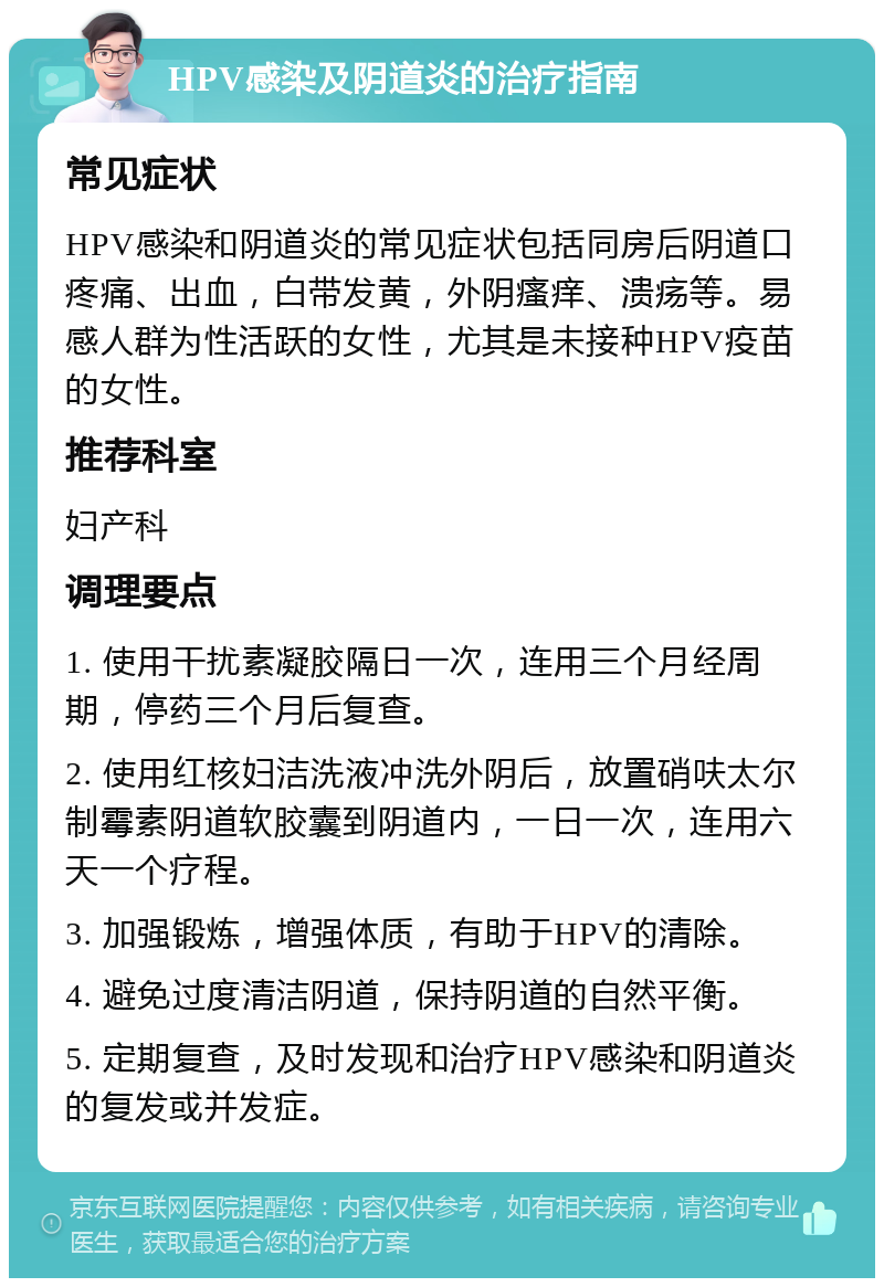 HPV感染及阴道炎的治疗指南 常见症状 HPV感染和阴道炎的常见症状包括同房后阴道口疼痛、出血，白带发黄，外阴瘙痒、溃疡等。易感人群为性活跃的女性，尤其是未接种HPV疫苗的女性。 推荐科室 妇产科 调理要点 1. 使用干扰素凝胶隔日一次，连用三个月经周期，停药三个月后复查。 2. 使用红核妇洁洗液冲洗外阴后，放置硝呋太尔制霉素阴道软胶囊到阴道内，一日一次，连用六天一个疗程。 3. 加强锻炼，增强体质，有助于HPV的清除。 4. 避免过度清洁阴道，保持阴道的自然平衡。 5. 定期复查，及时发现和治疗HPV感染和阴道炎的复发或并发症。