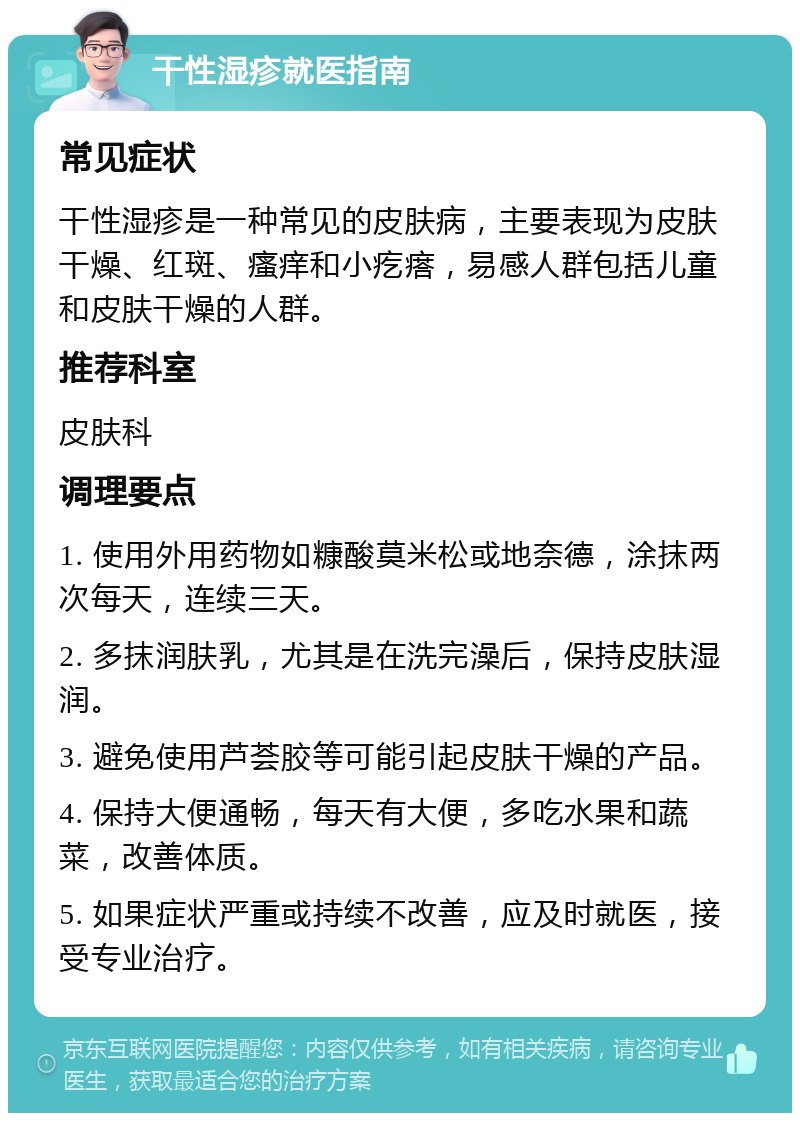 干性湿疹就医指南 常见症状 干性湿疹是一种常见的皮肤病，主要表现为皮肤干燥、红斑、瘙痒和小疙瘩，易感人群包括儿童和皮肤干燥的人群。 推荐科室 皮肤科 调理要点 1. 使用外用药物如糠酸莫米松或地奈德，涂抹两次每天，连续三天。 2. 多抹润肤乳，尤其是在洗完澡后，保持皮肤湿润。 3. 避免使用芦荟胶等可能引起皮肤干燥的产品。 4. 保持大便通畅，每天有大便，多吃水果和蔬菜，改善体质。 5. 如果症状严重或持续不改善，应及时就医，接受专业治疗。