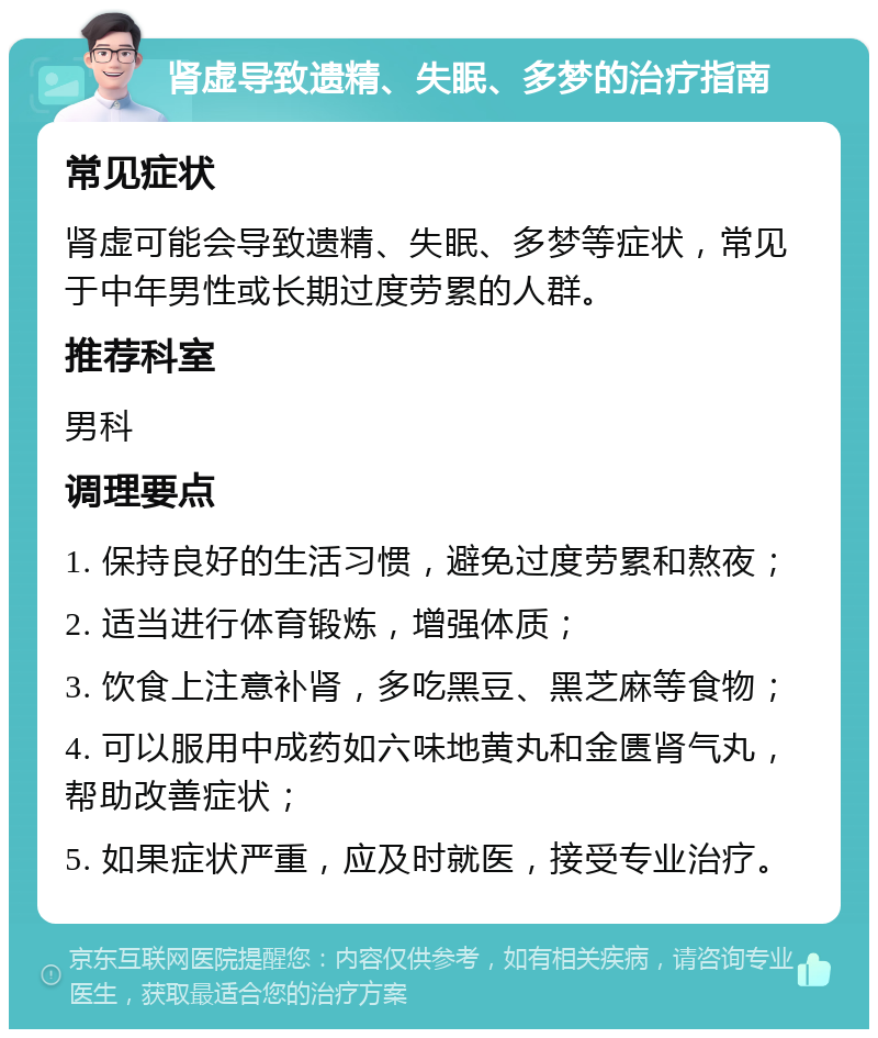 肾虚导致遗精、失眠、多梦的治疗指南 常见症状 肾虚可能会导致遗精、失眠、多梦等症状，常见于中年男性或长期过度劳累的人群。 推荐科室 男科 调理要点 1. 保持良好的生活习惯，避免过度劳累和熬夜； 2. 适当进行体育锻炼，增强体质； 3. 饮食上注意补肾，多吃黑豆、黑芝麻等食物； 4. 可以服用中成药如六味地黄丸和金匮肾气丸，帮助改善症状； 5. 如果症状严重，应及时就医，接受专业治疗。