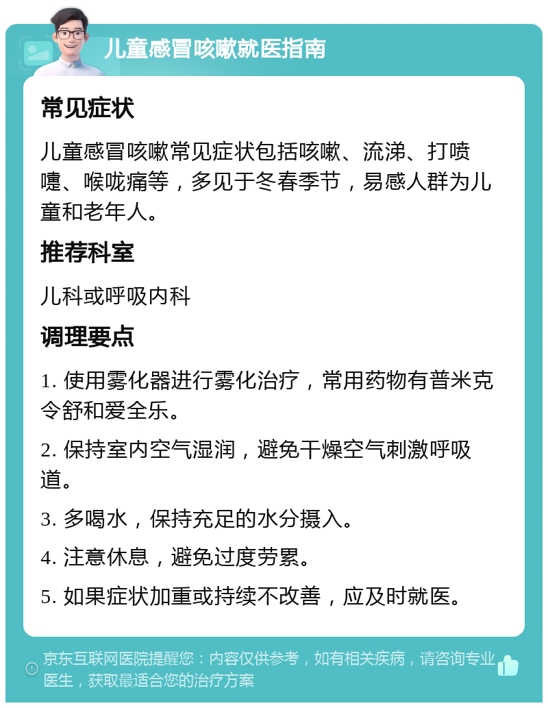 儿童感冒咳嗽就医指南 常见症状 儿童感冒咳嗽常见症状包括咳嗽、流涕、打喷嚏、喉咙痛等，多见于冬春季节，易感人群为儿童和老年人。 推荐科室 儿科或呼吸内科 调理要点 1. 使用雾化器进行雾化治疗，常用药物有普米克令舒和爱全乐。 2. 保持室内空气湿润，避免干燥空气刺激呼吸道。 3. 多喝水，保持充足的水分摄入。 4. 注意休息，避免过度劳累。 5. 如果症状加重或持续不改善，应及时就医。