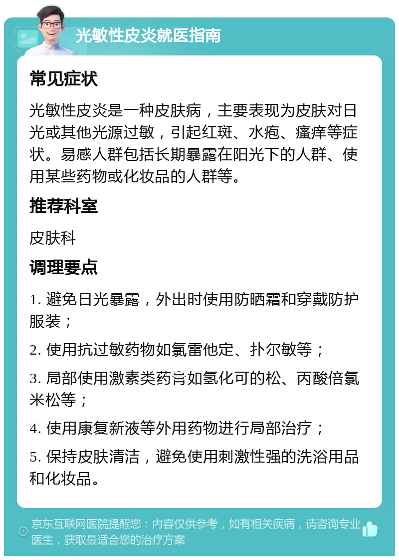 光敏性皮炎就医指南 常见症状 光敏性皮炎是一种皮肤病，主要表现为皮肤对日光或其他光源过敏，引起红斑、水疱、瘙痒等症状。易感人群包括长期暴露在阳光下的人群、使用某些药物或化妆品的人群等。 推荐科室 皮肤科 调理要点 1. 避免日光暴露，外出时使用防晒霜和穿戴防护服装； 2. 使用抗过敏药物如氯雷他定、扑尔敏等； 3. 局部使用激素类药膏如氢化可的松、丙酸倍氯米松等； 4. 使用康复新液等外用药物进行局部治疗； 5. 保持皮肤清洁，避免使用刺激性强的洗浴用品和化妆品。