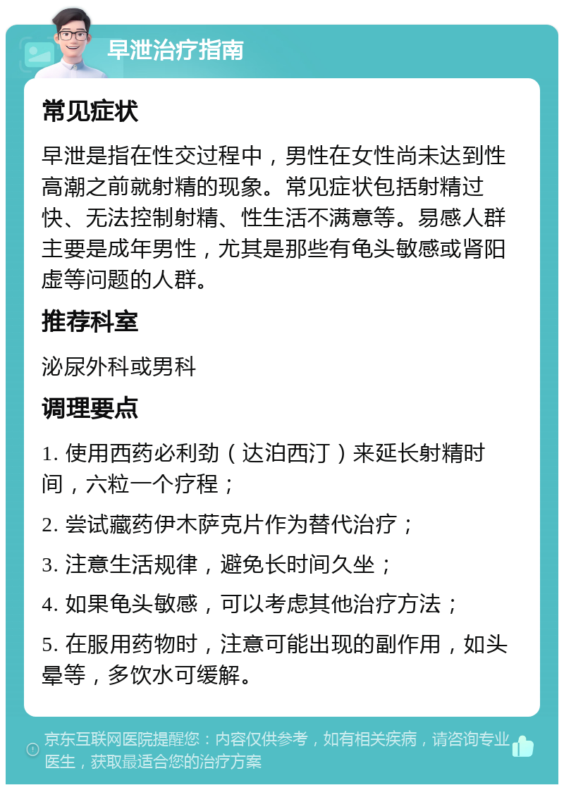 早泄治疗指南 常见症状 早泄是指在性交过程中，男性在女性尚未达到性高潮之前就射精的现象。常见症状包括射精过快、无法控制射精、性生活不满意等。易感人群主要是成年男性，尤其是那些有龟头敏感或肾阳虚等问题的人群。 推荐科室 泌尿外科或男科 调理要点 1. 使用西药必利劲（达泊西汀）来延长射精时间，六粒一个疗程； 2. 尝试藏药伊木萨克片作为替代治疗； 3. 注意生活规律，避免长时间久坐； 4. 如果龟头敏感，可以考虑其他治疗方法； 5. 在服用药物时，注意可能出现的副作用，如头晕等，多饮水可缓解。