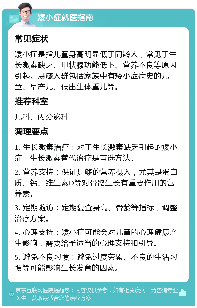 矮小症就医指南 常见症状 矮小症是指儿童身高明显低于同龄人，常见于生长激素缺乏、甲状腺功能低下、营养不良等原因引起。易感人群包括家族中有矮小症病史的儿童、早产儿、低出生体重儿等。 推荐科室 儿科、内分泌科 调理要点 1. 生长激素治疗：对于生长激素缺乏引起的矮小症，生长激素替代治疗是首选方法。 2. 营养支持：保证足够的营养摄入，尤其是蛋白质、钙、维生素D等对骨骼生长有重要作用的营养素。 3. 定期随访：定期复查身高、骨龄等指标，调整治疗方案。 4. 心理支持：矮小症可能会对儿童的心理健康产生影响，需要给予适当的心理支持和引导。 5. 避免不良习惯：避免过度劳累、不良的生活习惯等可能影响生长发育的因素。