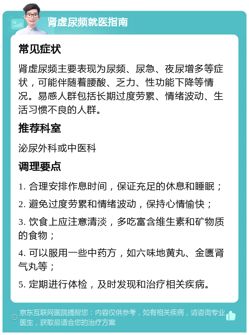 肾虚尿频就医指南 常见症状 肾虚尿频主要表现为尿频、尿急、夜尿增多等症状，可能伴随着腰酸、乏力、性功能下降等情况。易感人群包括长期过度劳累、情绪波动、生活习惯不良的人群。 推荐科室 泌尿外科或中医科 调理要点 1. 合理安排作息时间，保证充足的休息和睡眠； 2. 避免过度劳累和情绪波动，保持心情愉快； 3. 饮食上应注意清淡，多吃富含维生素和矿物质的食物； 4. 可以服用一些中药方，如六味地黄丸、金匮肾气丸等； 5. 定期进行体检，及时发现和治疗相关疾病。