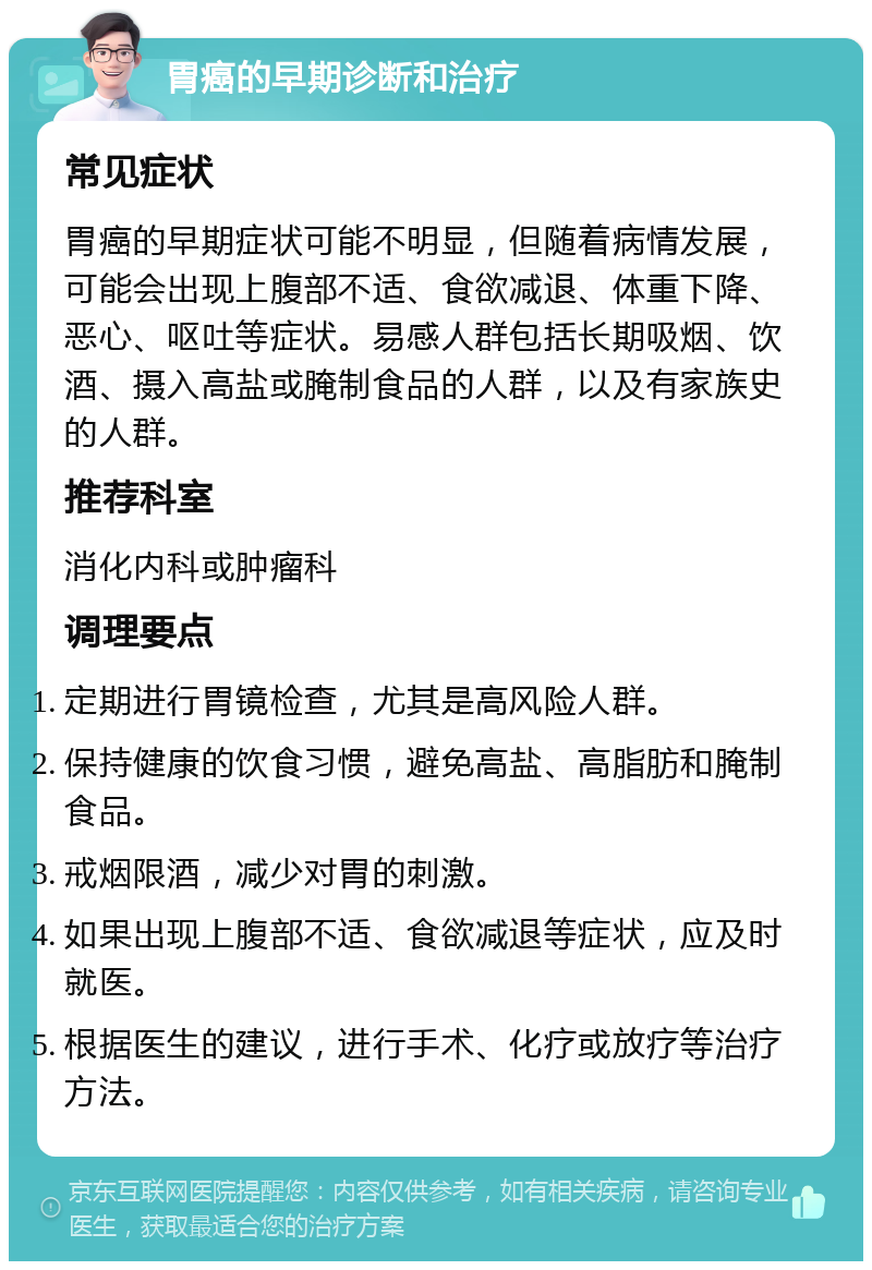 胃癌的早期诊断和治疗 常见症状 胃癌的早期症状可能不明显，但随着病情发展，可能会出现上腹部不适、食欲减退、体重下降、恶心、呕吐等症状。易感人群包括长期吸烟、饮酒、摄入高盐或腌制食品的人群，以及有家族史的人群。 推荐科室 消化内科或肿瘤科 调理要点 定期进行胃镜检查，尤其是高风险人群。 保持健康的饮食习惯，避免高盐、高脂肪和腌制食品。 戒烟限酒，减少对胃的刺激。 如果出现上腹部不适、食欲减退等症状，应及时就医。 根据医生的建议，进行手术、化疗或放疗等治疗方法。