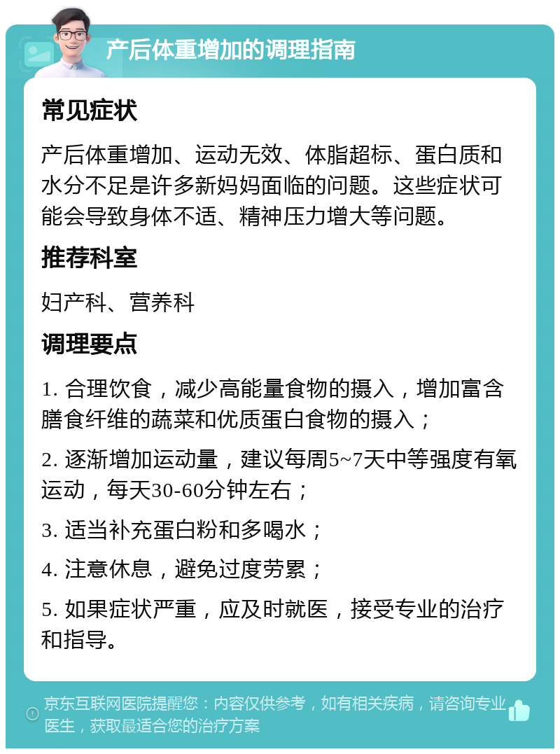 产后体重增加的调理指南 常见症状 产后体重增加、运动无效、体脂超标、蛋白质和水分不足是许多新妈妈面临的问题。这些症状可能会导致身体不适、精神压力增大等问题。 推荐科室 妇产科、营养科 调理要点 1. 合理饮食，减少高能量食物的摄入，增加富含膳食纤维的蔬菜和优质蛋白食物的摄入； 2. 逐渐增加运动量，建议每周5~7天中等强度有氧运动，每天30-60分钟左右； 3. 适当补充蛋白粉和多喝水； 4. 注意休息，避免过度劳累； 5. 如果症状严重，应及时就医，接受专业的治疗和指导。