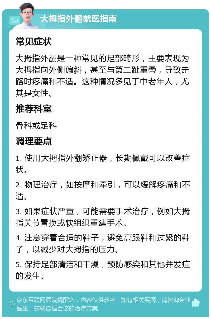 大拇指外翻就医指南 常见症状 大拇指外翻是一种常见的足部畸形，主要表现为大拇指向外侧偏斜，甚至与第二趾重叠，导致走路时疼痛和不适。这种情况多见于中老年人，尤其是女性。 推荐科室 骨科或足科 调理要点 1. 使用大拇指外翻矫正器，长期佩戴可以改善症状。 2. 物理治疗，如按摩和牵引，可以缓解疼痛和不适。 3. 如果症状严重，可能需要手术治疗，例如大拇指关节置换或软组织重建手术。 4. 注意穿着合适的鞋子，避免高跟鞋和过紧的鞋子，以减少对大拇指的压力。 5. 保持足部清洁和干燥，预防感染和其他并发症的发生。