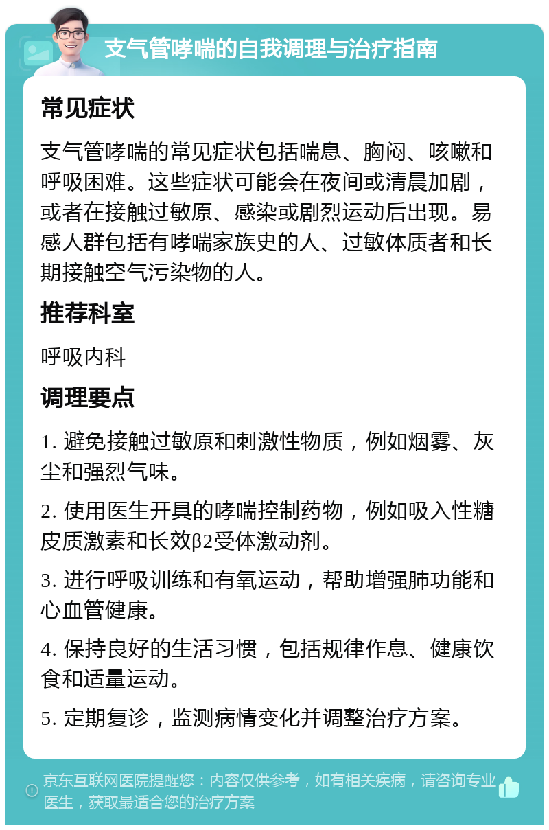 支气管哮喘的自我调理与治疗指南 常见症状 支气管哮喘的常见症状包括喘息、胸闷、咳嗽和呼吸困难。这些症状可能会在夜间或清晨加剧，或者在接触过敏原、感染或剧烈运动后出现。易感人群包括有哮喘家族史的人、过敏体质者和长期接触空气污染物的人。 推荐科室 呼吸内科 调理要点 1. 避免接触过敏原和刺激性物质，例如烟雾、灰尘和强烈气味。 2. 使用医生开具的哮喘控制药物，例如吸入性糖皮质激素和长效β2受体激动剂。 3. 进行呼吸训练和有氧运动，帮助增强肺功能和心血管健康。 4. 保持良好的生活习惯，包括规律作息、健康饮食和适量运动。 5. 定期复诊，监测病情变化并调整治疗方案。