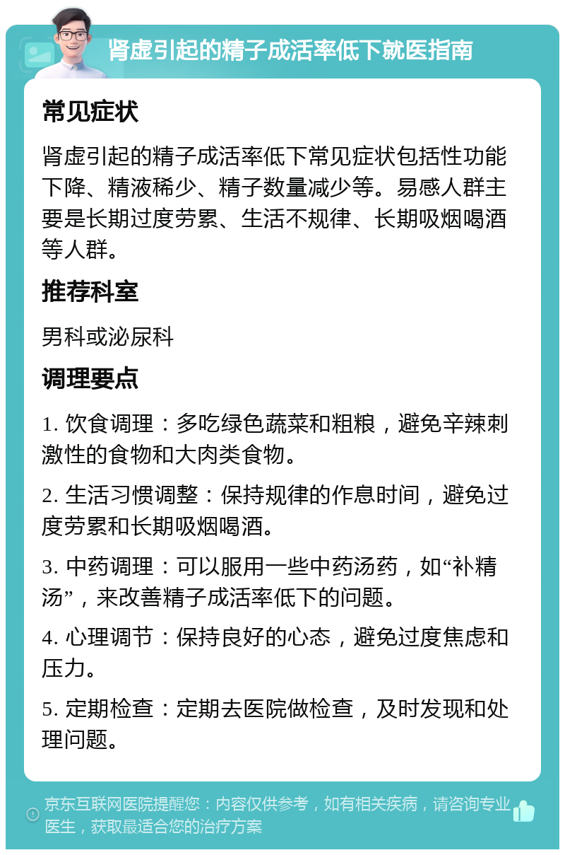 肾虚引起的精子成活率低下就医指南 常见症状 肾虚引起的精子成活率低下常见症状包括性功能下降、精液稀少、精子数量减少等。易感人群主要是长期过度劳累、生活不规律、长期吸烟喝酒等人群。 推荐科室 男科或泌尿科 调理要点 1. 饮食调理：多吃绿色蔬菜和粗粮，避免辛辣刺激性的食物和大肉类食物。 2. 生活习惯调整：保持规律的作息时间，避免过度劳累和长期吸烟喝酒。 3. 中药调理：可以服用一些中药汤药，如“补精汤”，来改善精子成活率低下的问题。 4. 心理调节：保持良好的心态，避免过度焦虑和压力。 5. 定期检查：定期去医院做检查，及时发现和处理问题。