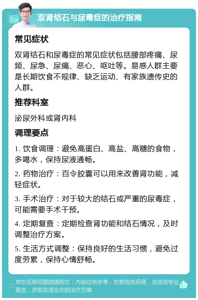 双肾结石与尿毒症的治疗指南 常见症状 双肾结石和尿毒症的常见症状包括腰部疼痛、尿频、尿急、尿痛、恶心、呕吐等。易感人群主要是长期饮食不规律、缺乏运动、有家族遗传史的人群。 推荐科室 泌尿外科或肾内科 调理要点 1. 饮食调理：避免高蛋白、高盐、高糖的食物，多喝水，保持尿液通畅。 2. 药物治疗：百令胶囊可以用来改善肾功能，减轻症状。 3. 手术治疗：对于较大的结石或严重的尿毒症，可能需要手术干预。 4. 定期复查：定期检查肾功能和结石情况，及时调整治疗方案。 5. 生活方式调整：保持良好的生活习惯，避免过度劳累，保持心情舒畅。