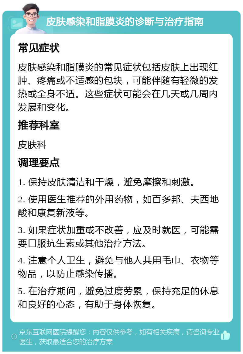 皮肤感染和脂膜炎的诊断与治疗指南 常见症状 皮肤感染和脂膜炎的常见症状包括皮肤上出现红肿、疼痛或不适感的包块，可能伴随有轻微的发热或全身不适。这些症状可能会在几天或几周内发展和变化。 推荐科室 皮肤科 调理要点 1. 保持皮肤清洁和干燥，避免摩擦和刺激。 2. 使用医生推荐的外用药物，如百多邦、夫西地酸和康复新液等。 3. 如果症状加重或不改善，应及时就医，可能需要口服抗生素或其他治疗方法。 4. 注意个人卫生，避免与他人共用毛巾、衣物等物品，以防止感染传播。 5. 在治疗期间，避免过度劳累，保持充足的休息和良好的心态，有助于身体恢复。