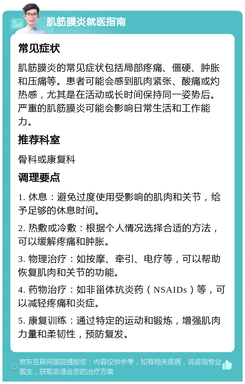 肌筋膜炎就医指南 常见症状 肌筋膜炎的常见症状包括局部疼痛、僵硬、肿胀和压痛等。患者可能会感到肌肉紧张、酸痛或灼热感，尤其是在活动或长时间保持同一姿势后。严重的肌筋膜炎可能会影响日常生活和工作能力。 推荐科室 骨科或康复科 调理要点 1. 休息：避免过度使用受影响的肌肉和关节，给予足够的休息时间。 2. 热敷或冷敷：根据个人情况选择合适的方法，可以缓解疼痛和肿胀。 3. 物理治疗：如按摩、牵引、电疗等，可以帮助恢复肌肉和关节的功能。 4. 药物治疗：如非甾体抗炎药（NSAIDs）等，可以减轻疼痛和炎症。 5. 康复训练：通过特定的运动和锻炼，增强肌肉力量和柔韧性，预防复发。