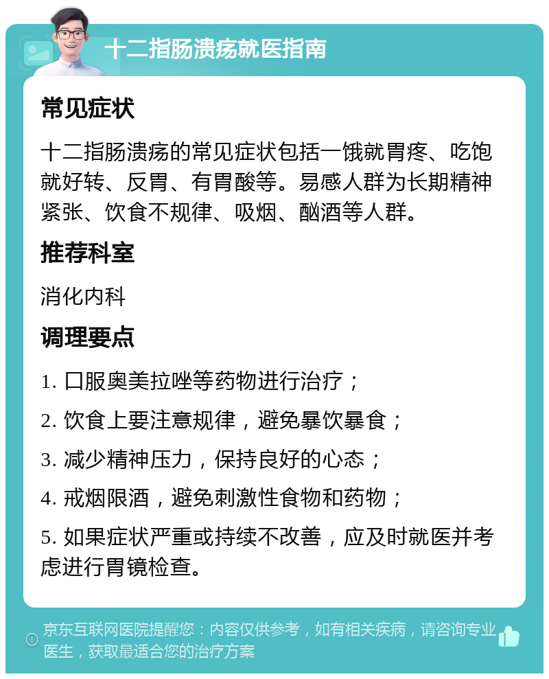 十二指肠溃疡就医指南 常见症状 十二指肠溃疡的常见症状包括一饿就胃疼、吃饱就好转、反胃、有胃酸等。易感人群为长期精神紧张、饮食不规律、吸烟、酗酒等人群。 推荐科室 消化内科 调理要点 1. 口服奥美拉唑等药物进行治疗； 2. 饮食上要注意规律，避免暴饮暴食； 3. 减少精神压力，保持良好的心态； 4. 戒烟限酒，避免刺激性食物和药物； 5. 如果症状严重或持续不改善，应及时就医并考虑进行胃镜检查。