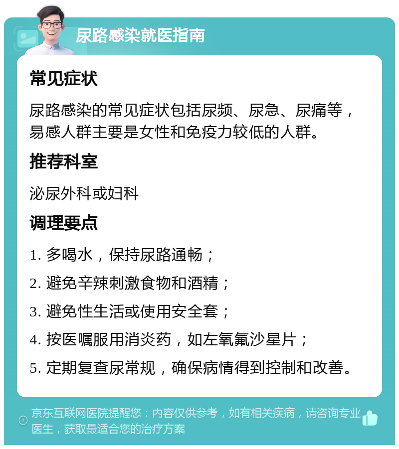 尿路感染就医指南 常见症状 尿路感染的常见症状包括尿频、尿急、尿痛等，易感人群主要是女性和免疫力较低的人群。 推荐科室 泌尿外科或妇科 调理要点 1. 多喝水，保持尿路通畅； 2. 避免辛辣刺激食物和酒精； 3. 避免性生活或使用安全套； 4. 按医嘱服用消炎药，如左氧氟沙星片； 5. 定期复查尿常规，确保病情得到控制和改善。