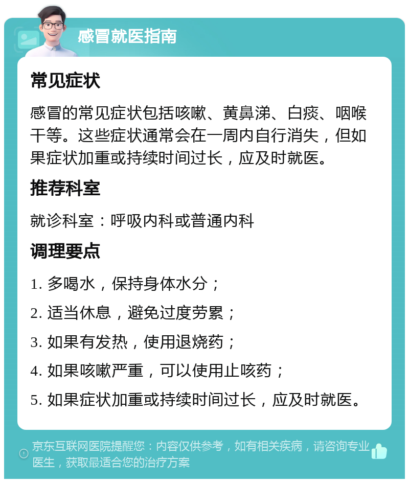 感冒就医指南 常见症状 感冒的常见症状包括咳嗽、黄鼻涕、白痰、咽喉干等。这些症状通常会在一周内自行消失，但如果症状加重或持续时间过长，应及时就医。 推荐科室 就诊科室：呼吸内科或普通内科 调理要点 1. 多喝水，保持身体水分； 2. 适当休息，避免过度劳累； 3. 如果有发热，使用退烧药； 4. 如果咳嗽严重，可以使用止咳药； 5. 如果症状加重或持续时间过长，应及时就医。