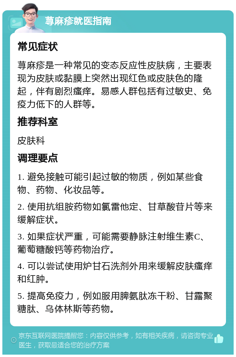 荨麻疹就医指南 常见症状 荨麻疹是一种常见的变态反应性皮肤病，主要表现为皮肤或黏膜上突然出现红色或皮肤色的隆起，伴有剧烈瘙痒。易感人群包括有过敏史、免疫力低下的人群等。 推荐科室 皮肤科 调理要点 1. 避免接触可能引起过敏的物质，例如某些食物、药物、化妆品等。 2. 使用抗组胺药物如氯雷他定、甘草酸苷片等来缓解症状。 3. 如果症状严重，可能需要静脉注射维生素C、葡萄糖酸钙等药物治疗。 4. 可以尝试使用炉甘石洗剂外用来缓解皮肤瘙痒和红肿。 5. 提高免疫力，例如服用脾氨肽冻干粉、甘露聚糖肽、乌体林斯等药物。