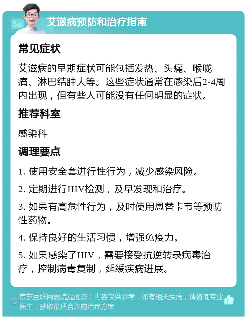 艾滋病预防和治疗指南 常见症状 艾滋病的早期症状可能包括发热、头痛、喉咙痛、淋巴结肿大等。这些症状通常在感染后2-4周内出现，但有些人可能没有任何明显的症状。 推荐科室 感染科 调理要点 1. 使用安全套进行性行为，减少感染风险。 2. 定期进行HIV检测，及早发现和治疗。 3. 如果有高危性行为，及时使用恩替卡韦等预防性药物。 4. 保持良好的生活习惯，增强免疫力。 5. 如果感染了HIV，需要接受抗逆转录病毒治疗，控制病毒复制，延缓疾病进展。