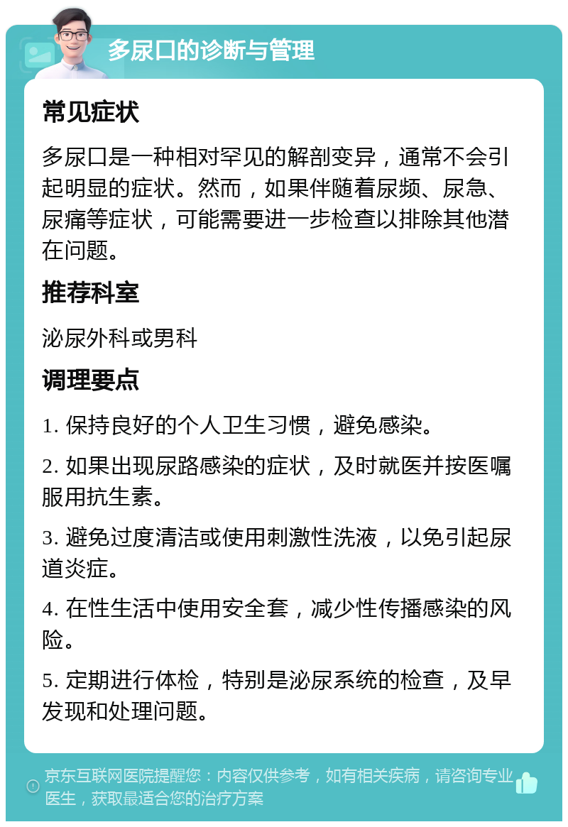 多尿口的诊断与管理 常见症状 多尿口是一种相对罕见的解剖变异，通常不会引起明显的症状。然而，如果伴随着尿频、尿急、尿痛等症状，可能需要进一步检查以排除其他潜在问题。 推荐科室 泌尿外科或男科 调理要点 1. 保持良好的个人卫生习惯，避免感染。 2. 如果出现尿路感染的症状，及时就医并按医嘱服用抗生素。 3. 避免过度清洁或使用刺激性洗液，以免引起尿道炎症。 4. 在性生活中使用安全套，减少性传播感染的风险。 5. 定期进行体检，特别是泌尿系统的检查，及早发现和处理问题。