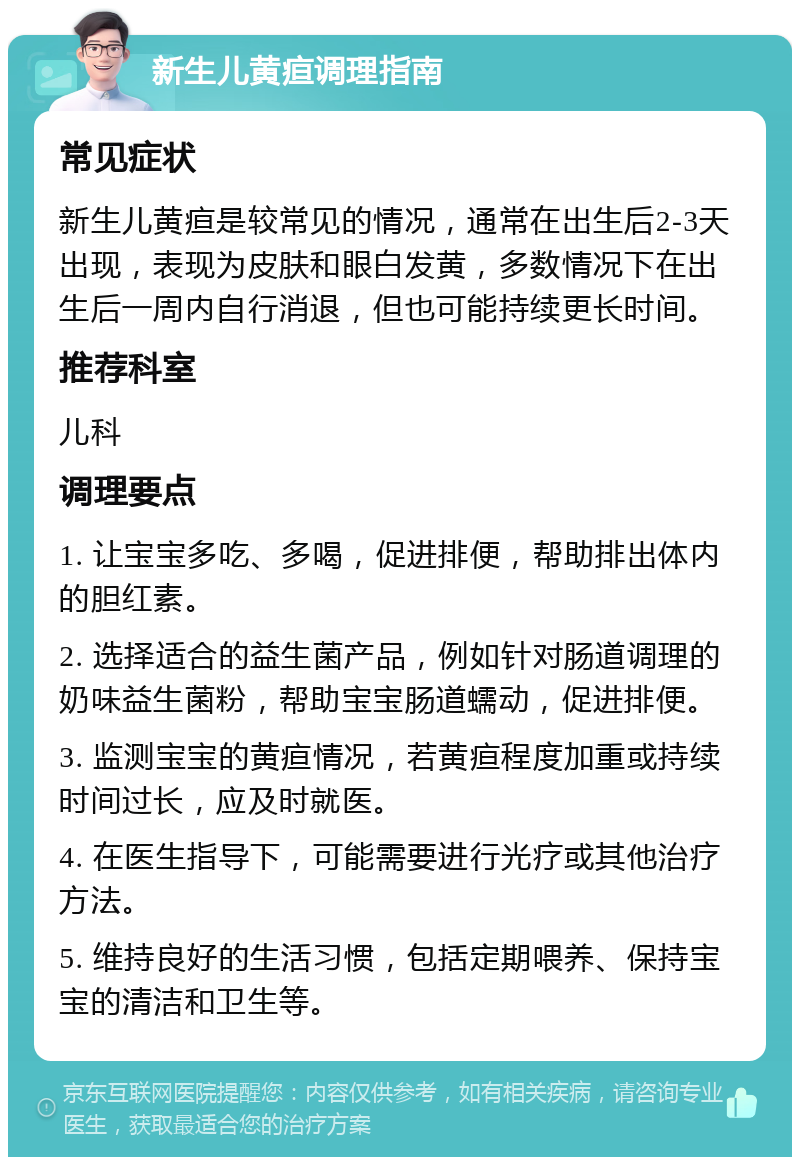 新生儿黄疸调理指南 常见症状 新生儿黄疸是较常见的情况，通常在出生后2-3天出现，表现为皮肤和眼白发黄，多数情况下在出生后一周内自行消退，但也可能持续更长时间。 推荐科室 儿科 调理要点 1. 让宝宝多吃、多喝，促进排便，帮助排出体内的胆红素。 2. 选择适合的益生菌产品，例如针对肠道调理的奶味益生菌粉，帮助宝宝肠道蠕动，促进排便。 3. 监测宝宝的黄疸情况，若黄疸程度加重或持续时间过长，应及时就医。 4. 在医生指导下，可能需要进行光疗或其他治疗方法。 5. 维持良好的生活习惯，包括定期喂养、保持宝宝的清洁和卫生等。