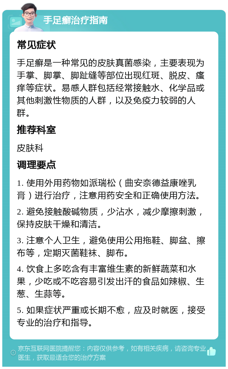 手足癣治疗指南 常见症状 手足癣是一种常见的皮肤真菌感染，主要表现为手掌、脚掌、脚趾缝等部位出现红斑、脱皮、瘙痒等症状。易感人群包括经常接触水、化学品或其他刺激性物质的人群，以及免疫力较弱的人群。 推荐科室 皮肤科 调理要点 1. 使用外用药物如派瑞松（曲安奈德益康唑乳膏）进行治疗，注意用药安全和正确使用方法。 2. 避免接触酸碱物质，少沾水，减少摩擦刺激，保持皮肤干燥和清洁。 3. 注意个人卫生，避免使用公用拖鞋、脚盆、擦布等，定期灭菌鞋袜、脚布。 4. 饮食上多吃含有丰富维生素的新鲜蔬菜和水果，少吃或不吃容易引发出汗的食品如辣椒、生葱、生蒜等。 5. 如果症状严重或长期不愈，应及时就医，接受专业的治疗和指导。