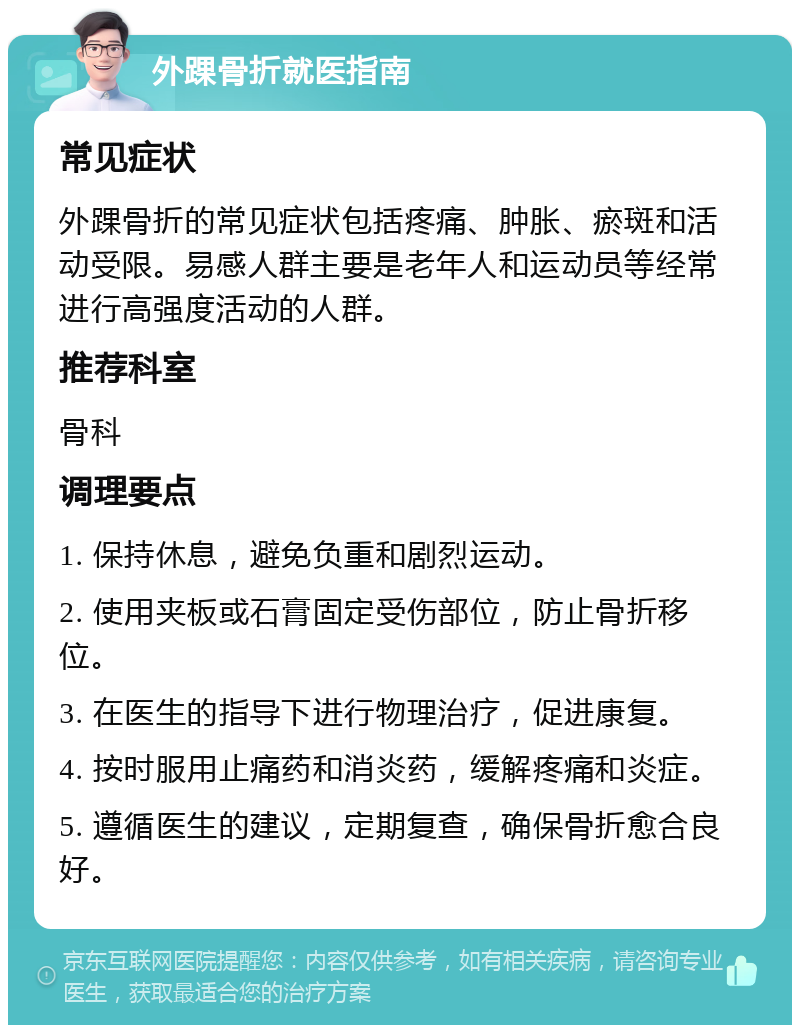 外踝骨折就医指南 常见症状 外踝骨折的常见症状包括疼痛、肿胀、瘀斑和活动受限。易感人群主要是老年人和运动员等经常进行高强度活动的人群。 推荐科室 骨科 调理要点 1. 保持休息，避免负重和剧烈运动。 2. 使用夹板或石膏固定受伤部位，防止骨折移位。 3. 在医生的指导下进行物理治疗，促进康复。 4. 按时服用止痛药和消炎药，缓解疼痛和炎症。 5. 遵循医生的建议，定期复查，确保骨折愈合良好。