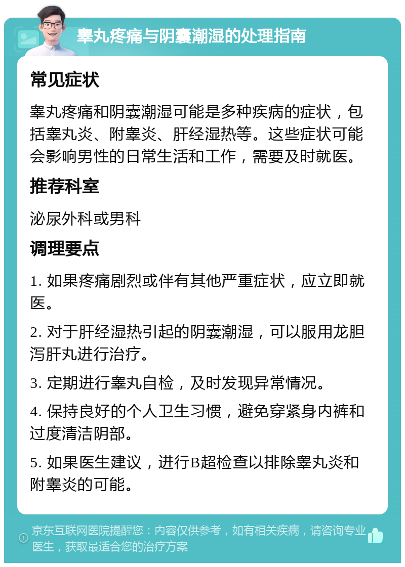 睾丸疼痛与阴囊潮湿的处理指南 常见症状 睾丸疼痛和阴囊潮湿可能是多种疾病的症状，包括睾丸炎、附睾炎、肝经湿热等。这些症状可能会影响男性的日常生活和工作，需要及时就医。 推荐科室 泌尿外科或男科 调理要点 1. 如果疼痛剧烈或伴有其他严重症状，应立即就医。 2. 对于肝经湿热引起的阴囊潮湿，可以服用龙胆泻肝丸进行治疗。 3. 定期进行睾丸自检，及时发现异常情况。 4. 保持良好的个人卫生习惯，避免穿紧身内裤和过度清洁阴部。 5. 如果医生建议，进行B超检查以排除睾丸炎和附睾炎的可能。