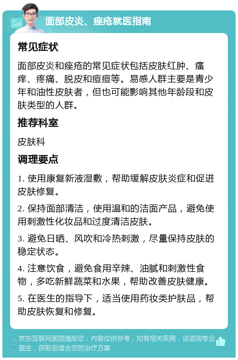 面部皮炎、痤疮就医指南 常见症状 面部皮炎和痤疮的常见症状包括皮肤红肿、瘙痒、疼痛、脱皮和痘痘等。易感人群主要是青少年和油性皮肤者，但也可能影响其他年龄段和皮肤类型的人群。 推荐科室 皮肤科 调理要点 1. 使用康复新液湿敷，帮助缓解皮肤炎症和促进皮肤修复。 2. 保持面部清洁，使用温和的洁面产品，避免使用刺激性化妆品和过度清洁皮肤。 3. 避免日晒、风吹和冷热刺激，尽量保持皮肤的稳定状态。 4. 注意饮食，避免食用辛辣、油腻和刺激性食物，多吃新鲜蔬菜和水果，帮助改善皮肤健康。 5. 在医生的指导下，适当使用药妆类护肤品，帮助皮肤恢复和修复。