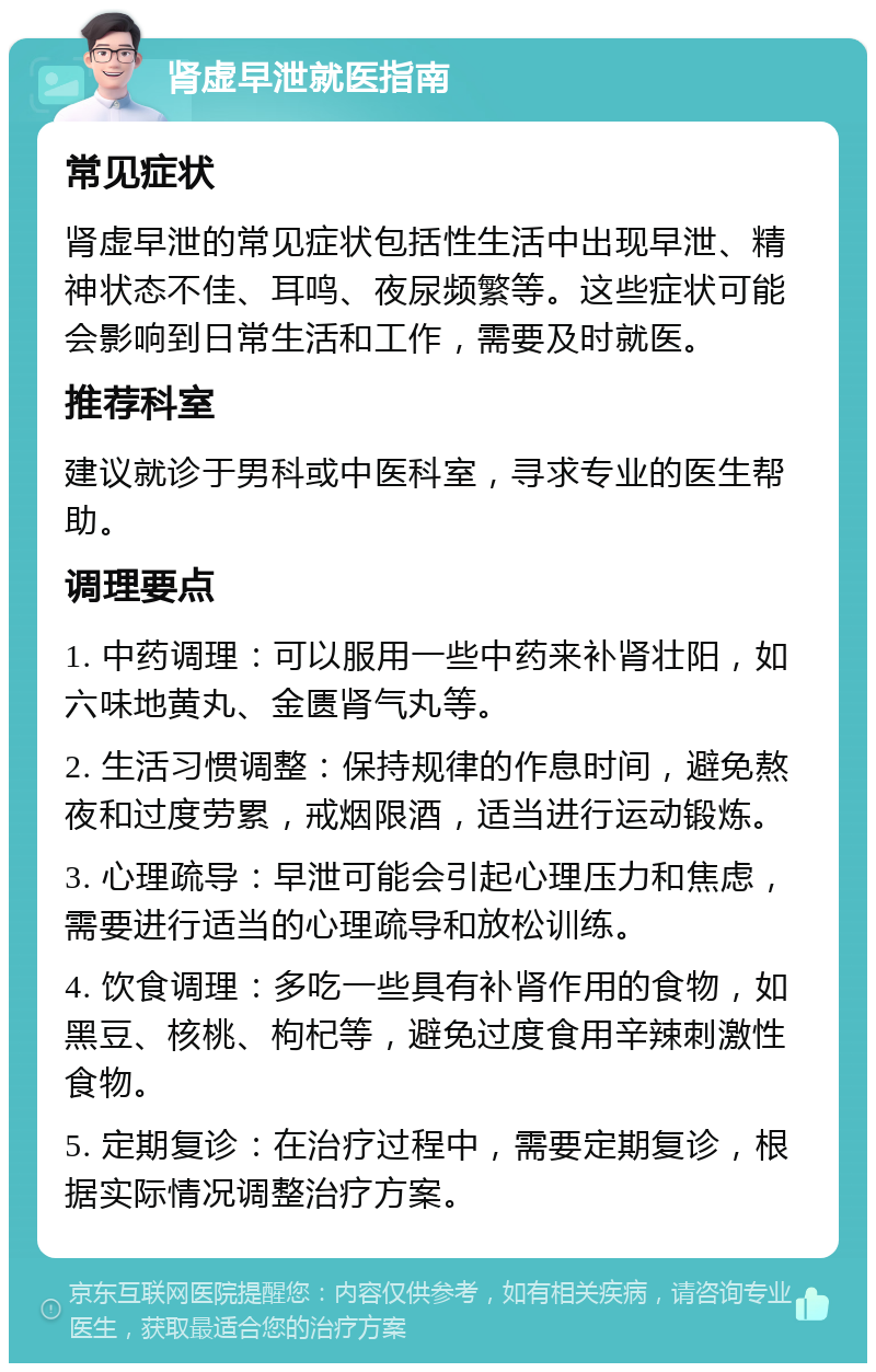 肾虚早泄就医指南 常见症状 肾虚早泄的常见症状包括性生活中出现早泄、精神状态不佳、耳鸣、夜尿频繁等。这些症状可能会影响到日常生活和工作，需要及时就医。 推荐科室 建议就诊于男科或中医科室，寻求专业的医生帮助。 调理要点 1. 中药调理：可以服用一些中药来补肾壮阳，如六味地黄丸、金匮肾气丸等。 2. 生活习惯调整：保持规律的作息时间，避免熬夜和过度劳累，戒烟限酒，适当进行运动锻炼。 3. 心理疏导：早泄可能会引起心理压力和焦虑，需要进行适当的心理疏导和放松训练。 4. 饮食调理：多吃一些具有补肾作用的食物，如黑豆、核桃、枸杞等，避免过度食用辛辣刺激性食物。 5. 定期复诊：在治疗过程中，需要定期复诊，根据实际情况调整治疗方案。