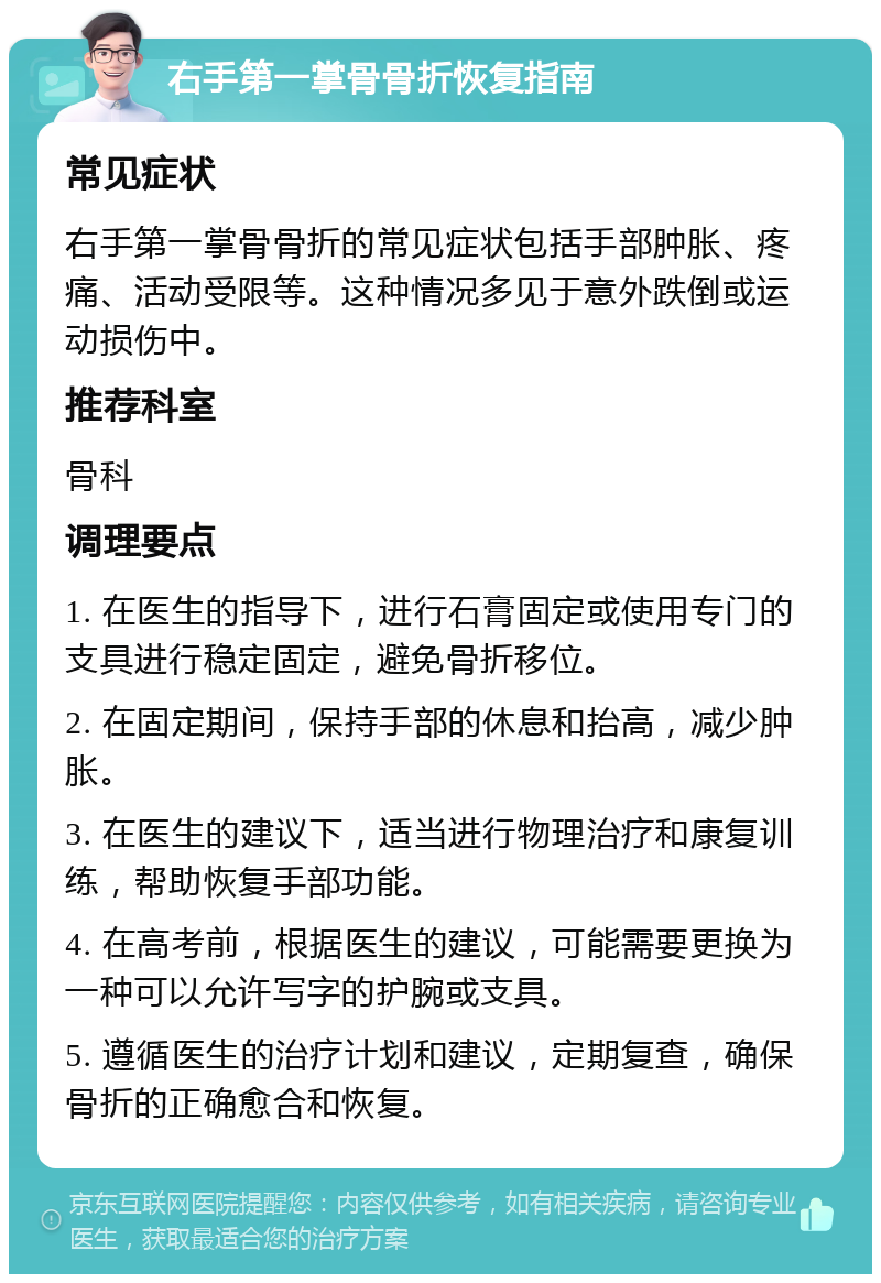 右手第一掌骨骨折恢复指南 常见症状 右手第一掌骨骨折的常见症状包括手部肿胀、疼痛、活动受限等。这种情况多见于意外跌倒或运动损伤中。 推荐科室 骨科 调理要点 1. 在医生的指导下，进行石膏固定或使用专门的支具进行稳定固定，避免骨折移位。 2. 在固定期间，保持手部的休息和抬高，减少肿胀。 3. 在医生的建议下，适当进行物理治疗和康复训练，帮助恢复手部功能。 4. 在高考前，根据医生的建议，可能需要更换为一种可以允许写字的护腕或支具。 5. 遵循医生的治疗计划和建议，定期复查，确保骨折的正确愈合和恢复。