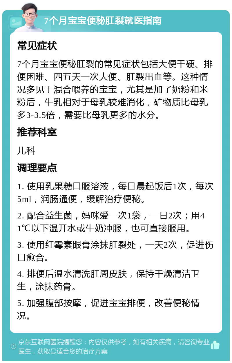 7个月宝宝便秘肛裂就医指南 常见症状 7个月宝宝便秘肛裂的常见症状包括大便干硬、排便困难、四五天一次大便、肛裂出血等。这种情况多见于混合喂养的宝宝，尤其是加了奶粉和米粉后，牛乳相对于母乳较难消化，矿物质比母乳多3-3.5倍，需要比母乳更多的水分。 推荐科室 儿科 调理要点 1. 使用乳果糖口服溶液，每日晨起饭后1次，每次5ml，润肠通便，缓解治疗便秘。 2. 配合益生菌，妈咪爱一次1袋，一日2次；用41℃以下温开水或牛奶冲服，也可直接服用。 3. 使用红霉素眼膏涂抹肛裂处，一天2次，促进伤口愈合。 4. 排便后温水清洗肛周皮肤，保持干燥清洁卫生，涂抹药膏。 5. 加强腹部按摩，促进宝宝排便，改善便秘情况。