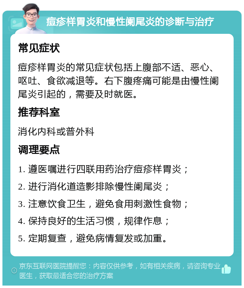 痘疹样胃炎和慢性阑尾炎的诊断与治疗 常见症状 痘疹样胃炎的常见症状包括上腹部不适、恶心、呕吐、食欲减退等。右下腹疼痛可能是由慢性阑尾炎引起的，需要及时就医。 推荐科室 消化内科或普外科 调理要点 1. 遵医嘱进行四联用药治疗痘疹样胃炎； 2. 进行消化道造影排除慢性阑尾炎； 3. 注意饮食卫生，避免食用刺激性食物； 4. 保持良好的生活习惯，规律作息； 5. 定期复查，避免病情复发或加重。