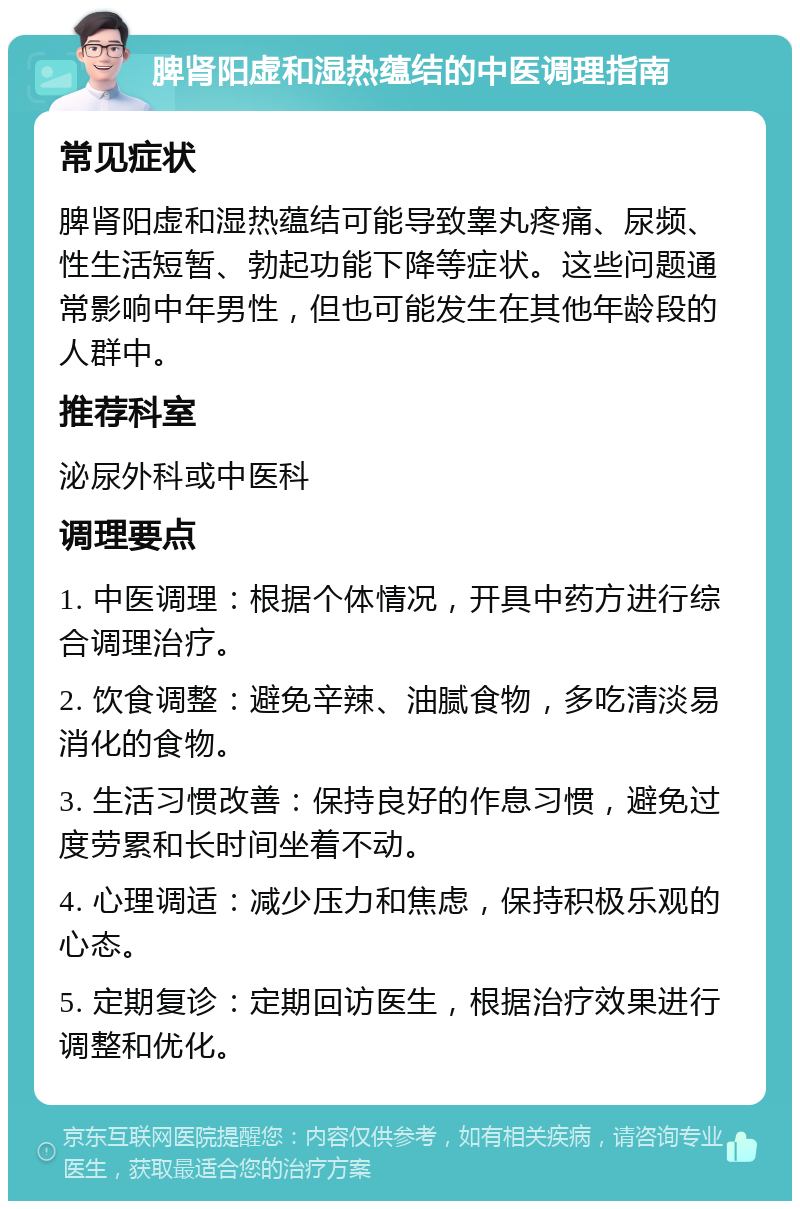 脾肾阳虚和湿热蕴结的中医调理指南 常见症状 脾肾阳虚和湿热蕴结可能导致睾丸疼痛、尿频、性生活短暂、勃起功能下降等症状。这些问题通常影响中年男性，但也可能发生在其他年龄段的人群中。 推荐科室 泌尿外科或中医科 调理要点 1. 中医调理：根据个体情况，开具中药方进行综合调理治疗。 2. 饮食调整：避免辛辣、油腻食物，多吃清淡易消化的食物。 3. 生活习惯改善：保持良好的作息习惯，避免过度劳累和长时间坐着不动。 4. 心理调适：减少压力和焦虑，保持积极乐观的心态。 5. 定期复诊：定期回访医生，根据治疗效果进行调整和优化。