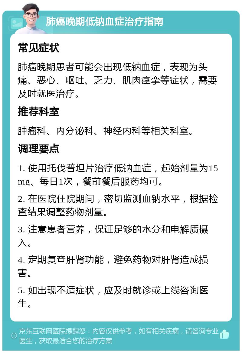 肺癌晚期低钠血症治疗指南 常见症状 肺癌晚期患者可能会出现低钠血症，表现为头痛、恶心、呕吐、乏力、肌肉痉挛等症状，需要及时就医治疗。 推荐科室 肿瘤科、内分泌科、神经内科等相关科室。 调理要点 1. 使用托伐普坦片治疗低钠血症，起始剂量为15mg、每日1次，餐前餐后服药均可。 2. 在医院住院期间，密切监测血钠水平，根据检查结果调整药物剂量。 3. 注意患者营养，保证足够的水分和电解质摄入。 4. 定期复查肝肾功能，避免药物对肝肾造成损害。 5. 如出现不适症状，应及时就诊或上线咨询医生。