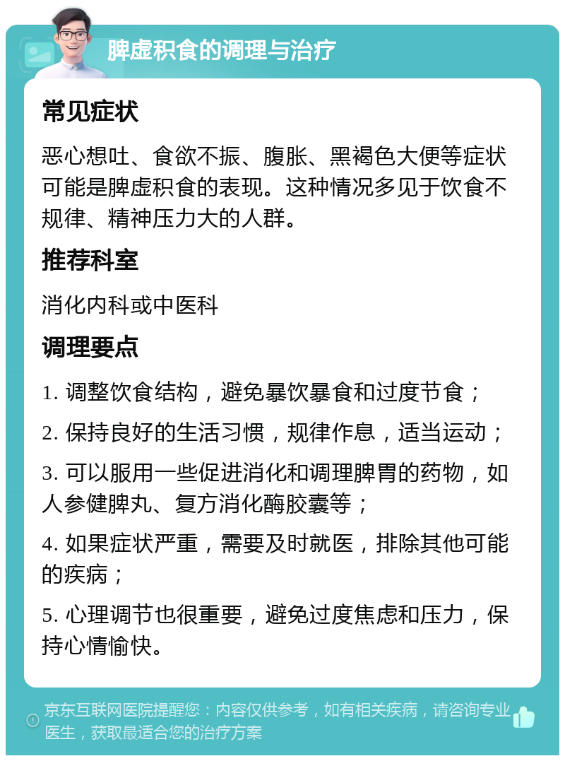 脾虚积食的调理与治疗 常见症状 恶心想吐、食欲不振、腹胀、黑褐色大便等症状可能是脾虚积食的表现。这种情况多见于饮食不规律、精神压力大的人群。 推荐科室 消化内科或中医科 调理要点 1. 调整饮食结构，避免暴饮暴食和过度节食； 2. 保持良好的生活习惯，规律作息，适当运动； 3. 可以服用一些促进消化和调理脾胃的药物，如人参健脾丸、复方消化酶胶囊等； 4. 如果症状严重，需要及时就医，排除其他可能的疾病； 5. 心理调节也很重要，避免过度焦虑和压力，保持心情愉快。