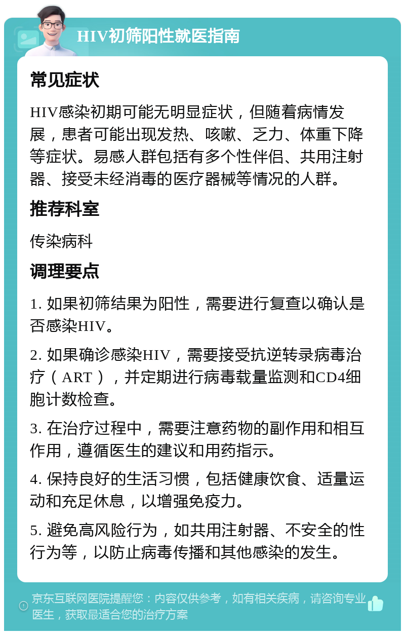 HIV初筛阳性就医指南 常见症状 HIV感染初期可能无明显症状，但随着病情发展，患者可能出现发热、咳嗽、乏力、体重下降等症状。易感人群包括有多个性伴侣、共用注射器、接受未经消毒的医疗器械等情况的人群。 推荐科室 传染病科 调理要点 1. 如果初筛结果为阳性，需要进行复查以确认是否感染HIV。 2. 如果确诊感染HIV，需要接受抗逆转录病毒治疗（ART），并定期进行病毒载量监测和CD4细胞计数检查。 3. 在治疗过程中，需要注意药物的副作用和相互作用，遵循医生的建议和用药指示。 4. 保持良好的生活习惯，包括健康饮食、适量运动和充足休息，以增强免疫力。 5. 避免高风险行为，如共用注射器、不安全的性行为等，以防止病毒传播和其他感染的发生。