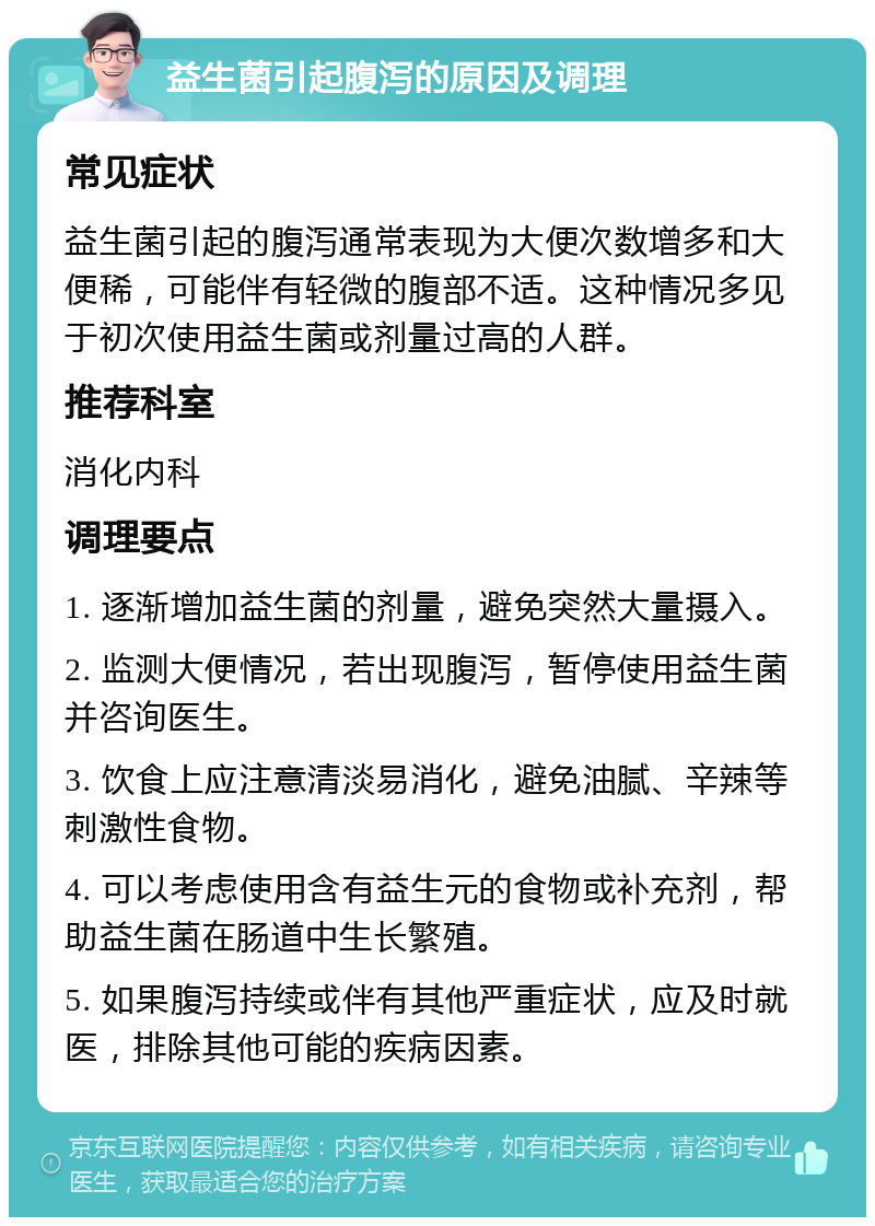 益生菌引起腹泻的原因及调理 常见症状 益生菌引起的腹泻通常表现为大便次数增多和大便稀，可能伴有轻微的腹部不适。这种情况多见于初次使用益生菌或剂量过高的人群。 推荐科室 消化内科 调理要点 1. 逐渐增加益生菌的剂量，避免突然大量摄入。 2. 监测大便情况，若出现腹泻，暂停使用益生菌并咨询医生。 3. 饮食上应注意清淡易消化，避免油腻、辛辣等刺激性食物。 4. 可以考虑使用含有益生元的食物或补充剂，帮助益生菌在肠道中生长繁殖。 5. 如果腹泻持续或伴有其他严重症状，应及时就医，排除其他可能的疾病因素。