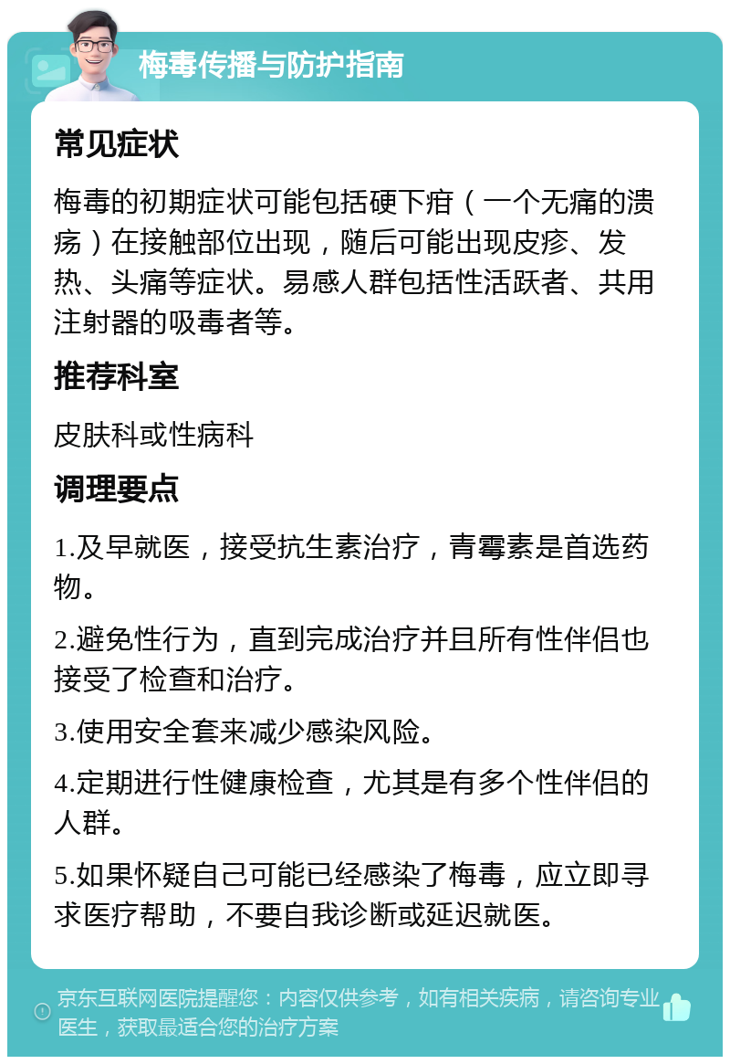 梅毒传播与防护指南 常见症状 梅毒的初期症状可能包括硬下疳（一个无痛的溃疡）在接触部位出现，随后可能出现皮疹、发热、头痛等症状。易感人群包括性活跃者、共用注射器的吸毒者等。 推荐科室 皮肤科或性病科 调理要点 1.及早就医，接受抗生素治疗，青霉素是首选药物。 2.避免性行为，直到完成治疗并且所有性伴侣也接受了检查和治疗。 3.使用安全套来减少感染风险。 4.定期进行性健康检查，尤其是有多个性伴侣的人群。 5.如果怀疑自己可能已经感染了梅毒，应立即寻求医疗帮助，不要自我诊断或延迟就医。