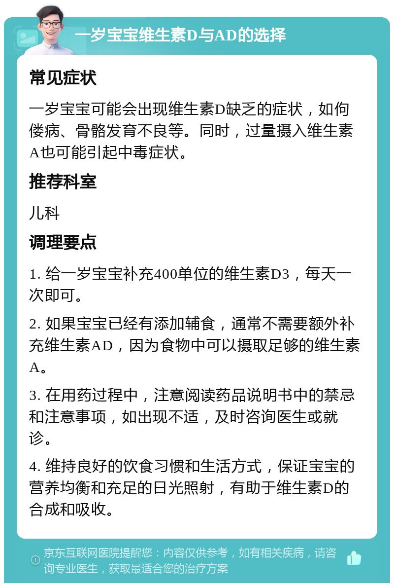 一岁宝宝维生素D与AD的选择 常见症状 一岁宝宝可能会出现维生素D缺乏的症状，如佝偻病、骨骼发育不良等。同时，过量摄入维生素A也可能引起中毒症状。 推荐科室 儿科 调理要点 1. 给一岁宝宝补充400单位的维生素D3，每天一次即可。 2. 如果宝宝已经有添加辅食，通常不需要额外补充维生素AD，因为食物中可以摄取足够的维生素A。 3. 在用药过程中，注意阅读药品说明书中的禁忌和注意事项，如出现不适，及时咨询医生或就诊。 4. 维持良好的饮食习惯和生活方式，保证宝宝的营养均衡和充足的日光照射，有助于维生素D的合成和吸收。