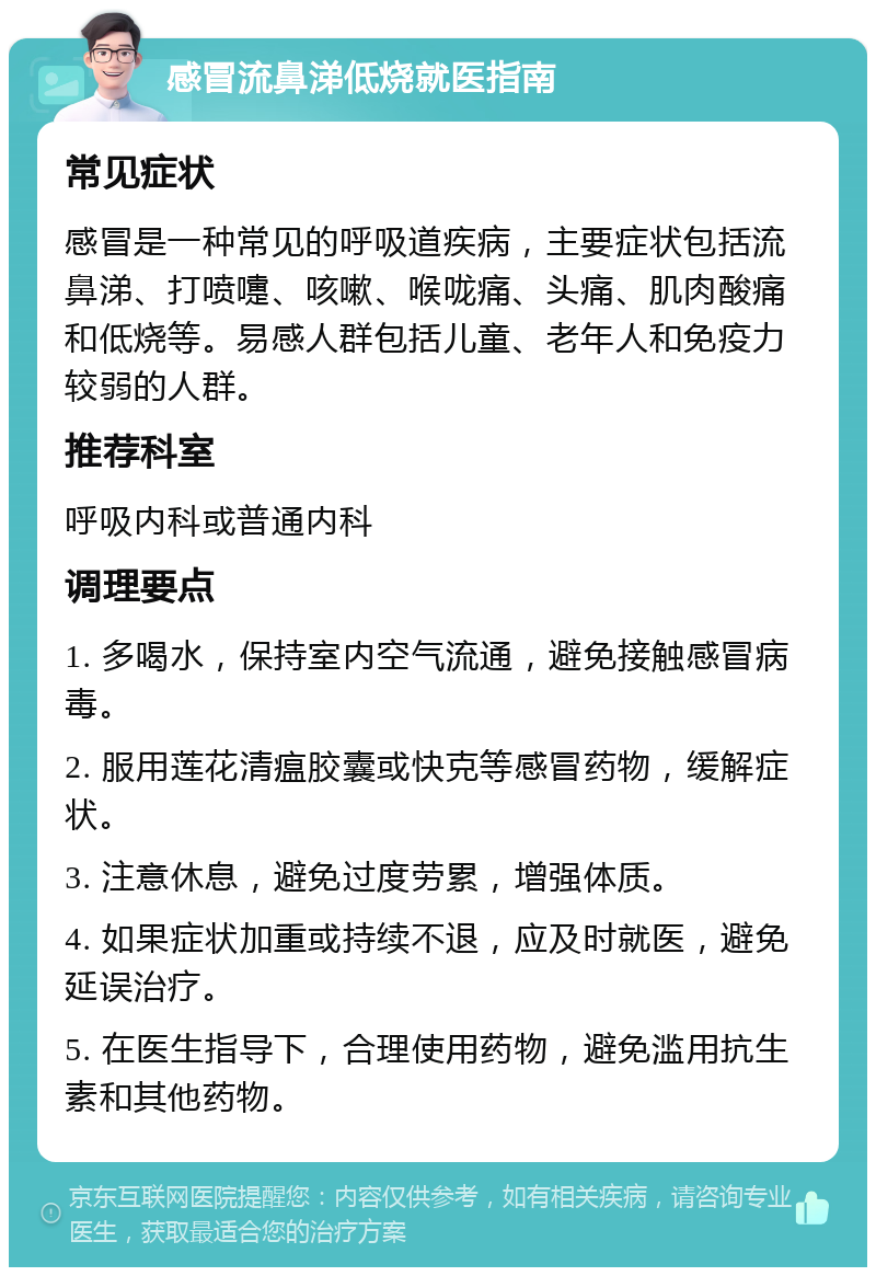 感冒流鼻涕低烧就医指南 常见症状 感冒是一种常见的呼吸道疾病，主要症状包括流鼻涕、打喷嚏、咳嗽、喉咙痛、头痛、肌肉酸痛和低烧等。易感人群包括儿童、老年人和免疫力较弱的人群。 推荐科室 呼吸内科或普通内科 调理要点 1. 多喝水，保持室内空气流通，避免接触感冒病毒。 2. 服用莲花清瘟胶囊或快克等感冒药物，缓解症状。 3. 注意休息，避免过度劳累，增强体质。 4. 如果症状加重或持续不退，应及时就医，避免延误治疗。 5. 在医生指导下，合理使用药物，避免滥用抗生素和其他药物。