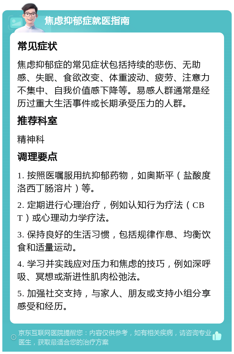 焦虑抑郁症就医指南 常见症状 焦虑抑郁症的常见症状包括持续的悲伤、无助感、失眠、食欲改变、体重波动、疲劳、注意力不集中、自我价值感下降等。易感人群通常是经历过重大生活事件或长期承受压力的人群。 推荐科室 精神科 调理要点 1. 按照医嘱服用抗抑郁药物，如奥斯平（盐酸度洛西丁肠溶片）等。 2. 定期进行心理治疗，例如认知行为疗法（CBT）或心理动力学疗法。 3. 保持良好的生活习惯，包括规律作息、均衡饮食和适量运动。 4. 学习并实践应对压力和焦虑的技巧，例如深呼吸、冥想或渐进性肌肉松弛法。 5. 加强社交支持，与家人、朋友或支持小组分享感受和经历。