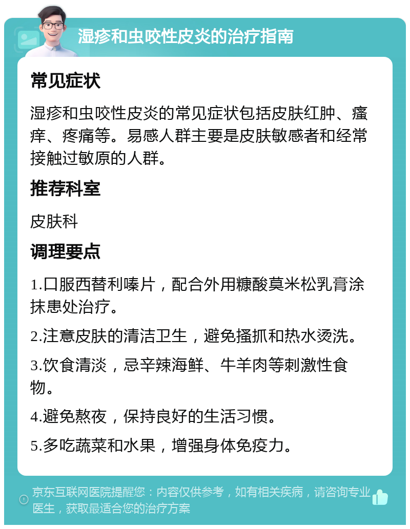 湿疹和虫咬性皮炎的治疗指南 常见症状 湿疹和虫咬性皮炎的常见症状包括皮肤红肿、瘙痒、疼痛等。易感人群主要是皮肤敏感者和经常接触过敏原的人群。 推荐科室 皮肤科 调理要点 1.口服西替利嗪片，配合外用糠酸莫米松乳膏涂抹患处治疗。 2.注意皮肤的清洁卫生，避免搔抓和热水烫洗。 3.饮食清淡，忌辛辣海鲜、牛羊肉等刺激性食物。 4.避免熬夜，保持良好的生活习惯。 5.多吃蔬菜和水果，增强身体免疫力。