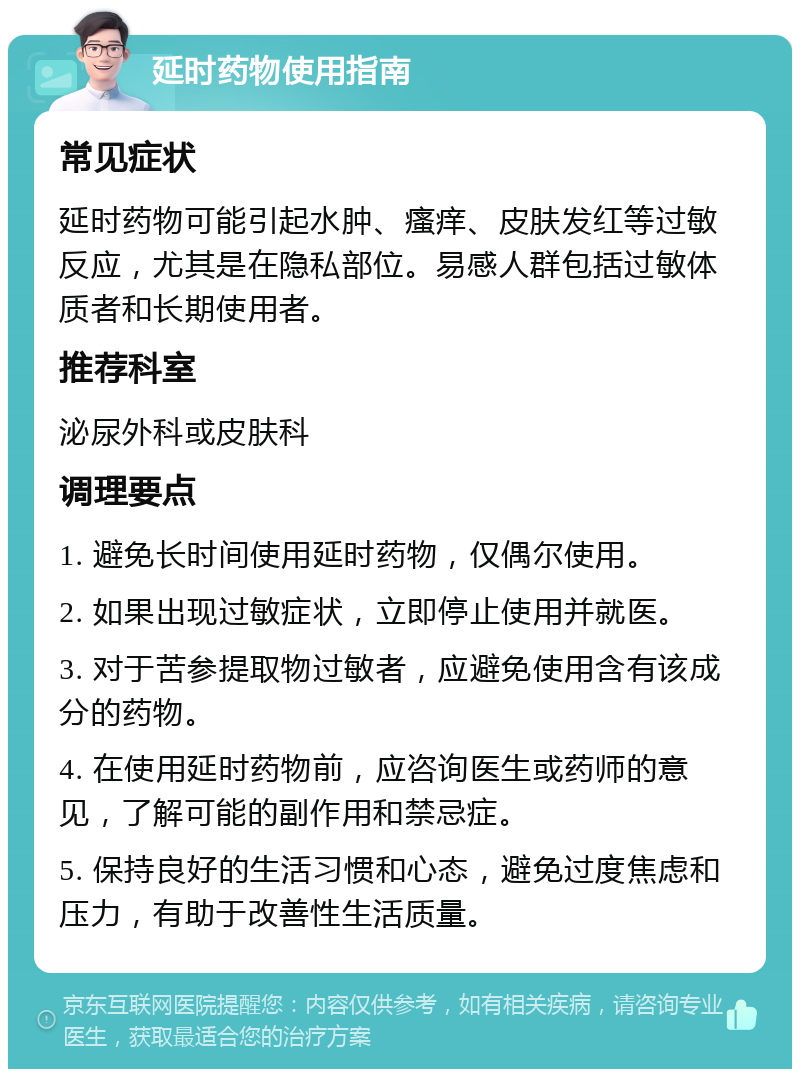 延时药物使用指南 常见症状 延时药物可能引起水肿、瘙痒、皮肤发红等过敏反应，尤其是在隐私部位。易感人群包括过敏体质者和长期使用者。 推荐科室 泌尿外科或皮肤科 调理要点 1. 避免长时间使用延时药物，仅偶尔使用。 2. 如果出现过敏症状，立即停止使用并就医。 3. 对于苦参提取物过敏者，应避免使用含有该成分的药物。 4. 在使用延时药物前，应咨询医生或药师的意见，了解可能的副作用和禁忌症。 5. 保持良好的生活习惯和心态，避免过度焦虑和压力，有助于改善性生活质量。