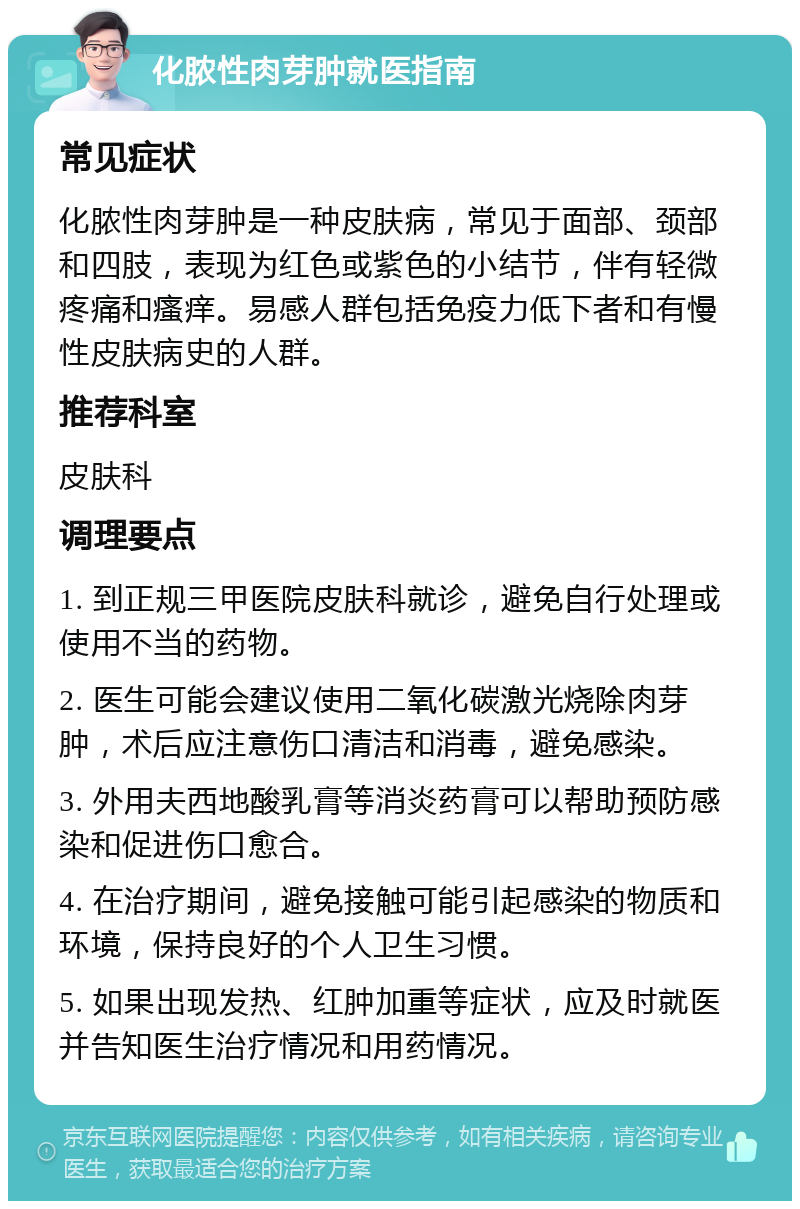 化脓性肉芽肿就医指南 常见症状 化脓性肉芽肿是一种皮肤病，常见于面部、颈部和四肢，表现为红色或紫色的小结节，伴有轻微疼痛和瘙痒。易感人群包括免疫力低下者和有慢性皮肤病史的人群。 推荐科室 皮肤科 调理要点 1. 到正规三甲医院皮肤科就诊，避免自行处理或使用不当的药物。 2. 医生可能会建议使用二氧化碳激光烧除肉芽肿，术后应注意伤口清洁和消毒，避免感染。 3. 外用夫西地酸乳膏等消炎药膏可以帮助预防感染和促进伤口愈合。 4. 在治疗期间，避免接触可能引起感染的物质和环境，保持良好的个人卫生习惯。 5. 如果出现发热、红肿加重等症状，应及时就医并告知医生治疗情况和用药情况。